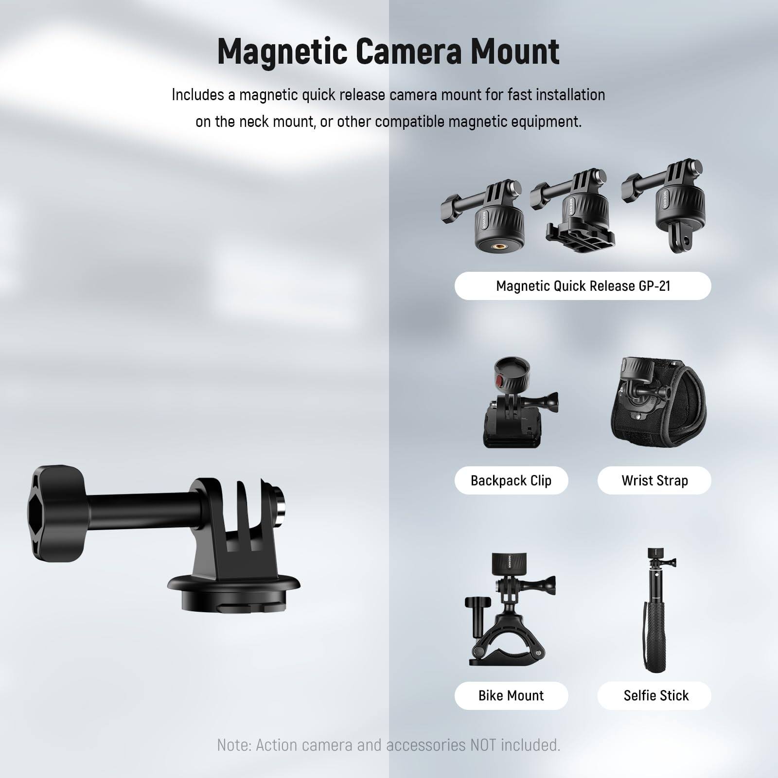 Magnetic Camera Mount

Includes a magnetic quick release camera mount for fast installation on the neck mount, or other compatible magnetic equipment.

- Magnetic Quick Release GP-21
- Backpack Clip
- Wrist Strap
- Bike Mount
- Selfie Stick

Note: Action camera and accessories NOT included.
