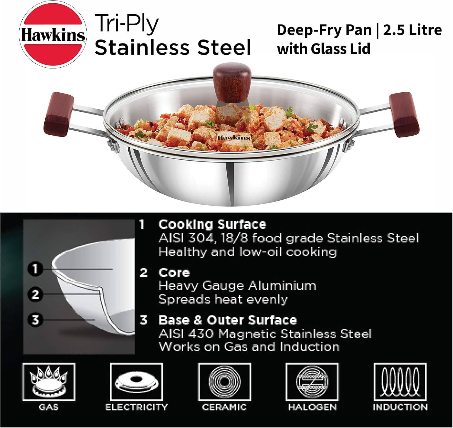 Hawkins Tri-Ply Deep-Fry Pan | 2.5 Litre Stainless Steel with Glass Lid

1. Cooking Surface: AISI 304, 18/8 food grade Stainless Steel - Healthy and low-oil cooking
2. Core: Heavy Gauge Aluminium - Spreads heat evenly
3. Base & Outer Surface: AISI 430 Magnetic Stainless Steel - Works on Gas and Induction

Compatible with:
- GAS
- ELECTRICITY
- CERAMIC
- HALOGEN
- INDUCTION