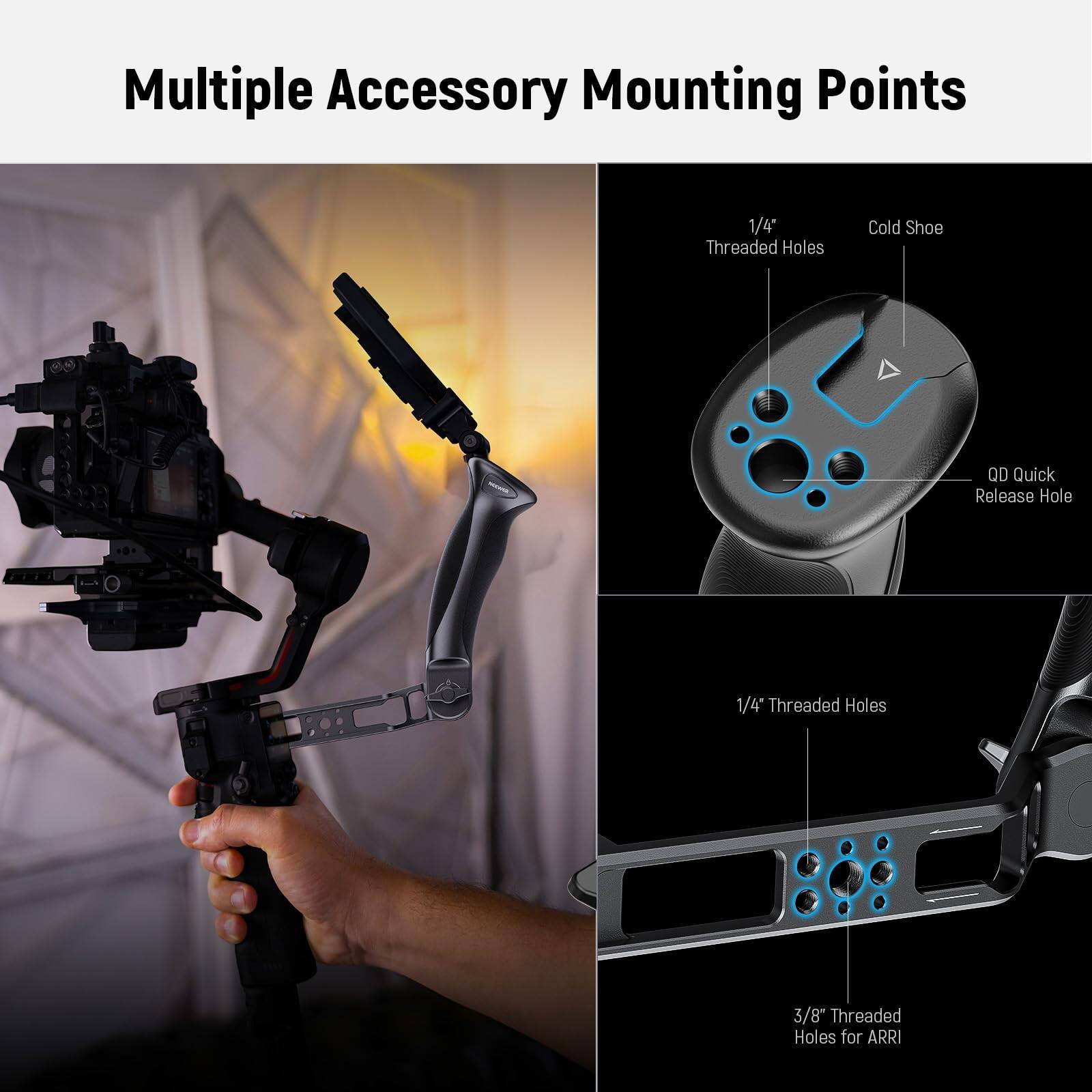 Multiple Accessory Mounting Points

1/4" Threaded Holes  
Cold Shoe  
QD Quick Release Hole  

1/4" Threaded Holes  
3/8" Threaded Holes for ARRI