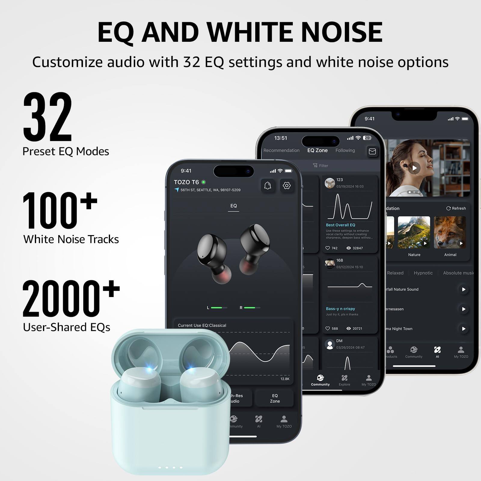 EQ AND WHITE NOISE
Customize audio with 32 EQ settings and white noise options

32 Preset EQ Modes
100+ White Noise Tracks
2000+ User-Shared EQs

TOZO T6
9:41
Recommendation
EQ Zone
Following
Filter

123
9:41
Best Overall EQ
Current Use EQ: Classical

Bass - n crispy
DM

168
03/6/2024 18:03

Nature
Animal
Relaxed
Hypnotic
Absolute music
Falling Nature Sound

12.8K
Community
Explore
My TOZO

12:51
Hall Night Town

16a
sanizos
1
Relaxed
Hypnotic
Absolute music
Falling Nature Sound

12.8K
Community
Explore
My TOZO