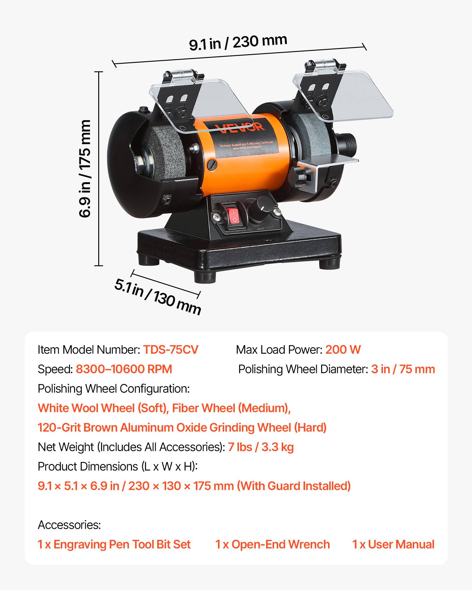 9.1 in / 230 mm  
6.9 in / 175 mm  
5.1 in / 130 mm  

Item Model Number: TDS-75CV  
Max Load Power: 200 W  
Speed: 8300-10600 RPM  
Polishing Wheel Diameter: 3 in / 75 mm  
Polishing Wheel Configuration: White Wool Wheel (Soft), Fiber Wheel (Medium), 120-Grit Brown Aluminum Oxide Grinding Wheel (Hard)  
Net Weight (Includes All Accessories): 7 lbs / 3.3 kg  
Product Dimensions (L x W x H): 9.1 x 5.1 x 6.9 in / 230 x 130 x 175 mm (With Guard Installed)  

Accessories:  
1 x Engraving Pen Tool Bit Set  
1 x Open-End Wrench  
1 x User Manual