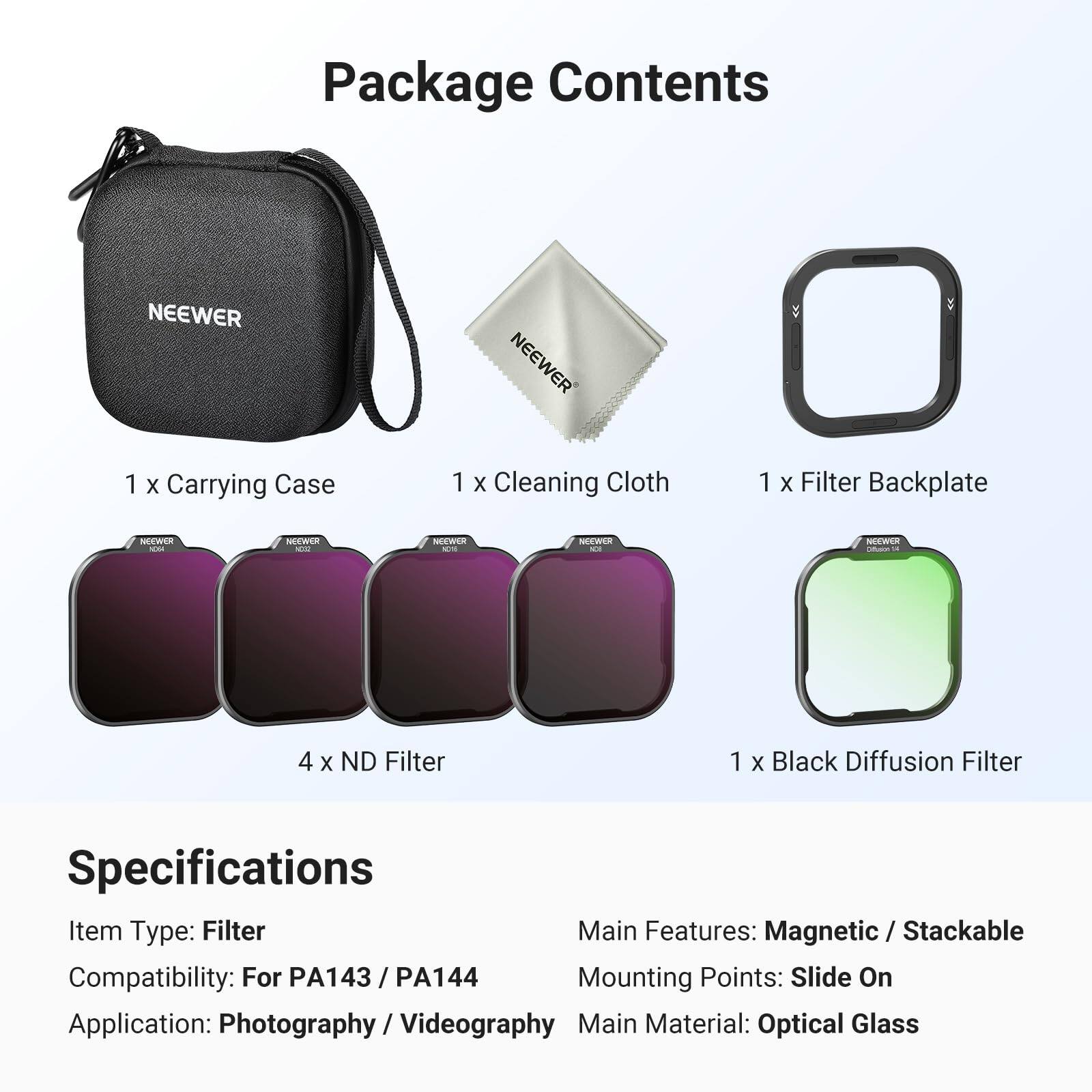 Package Contents  
NEEWER  
1 x Carrying Case  
1 x Cleaning Cloth  
1 x Filter Backplate  
4 x ND Filter  
1 x Black Diffusion Filter  

Specifications  
Item Type: Filter  
Main Features: Magnetic / Stackable  
Compatibility: For PA143 / PA144  
Mounting Points: Slide On  
Application: Photography / Videography  
Main Material: Optical Glass