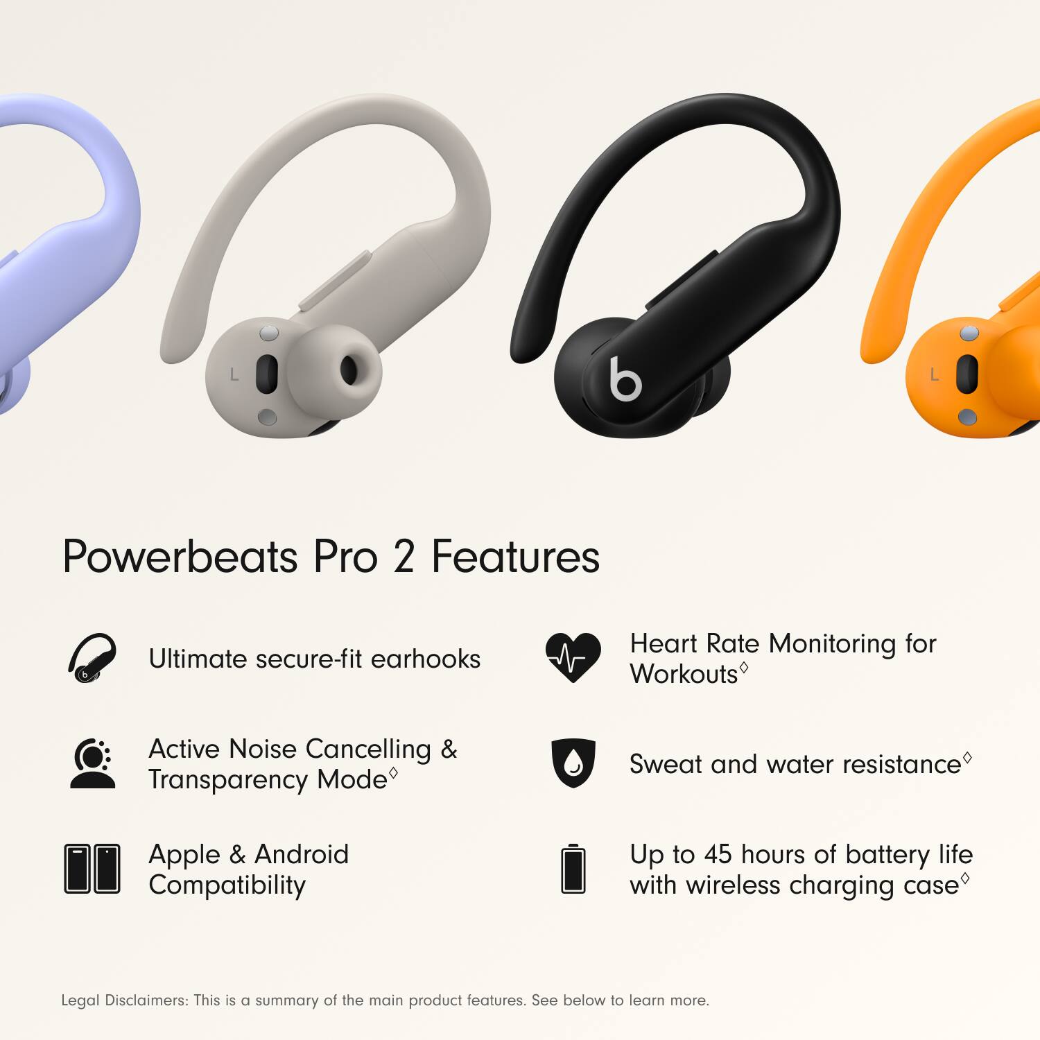 Powerbeats Pro 2 Features:

1. Ultimate secure-fit earhooks
2. Heart Rate Monitoring for Workouts
3. Active Noise Cancelling & Transparency Mode
4. Sweat and water resistance
5. Apple & Android Compatibility
6. Up to 45 hours of battery life with wireless charging case
7. Legal Disclaimers: This is a summary of the main product features. See below to learn more.