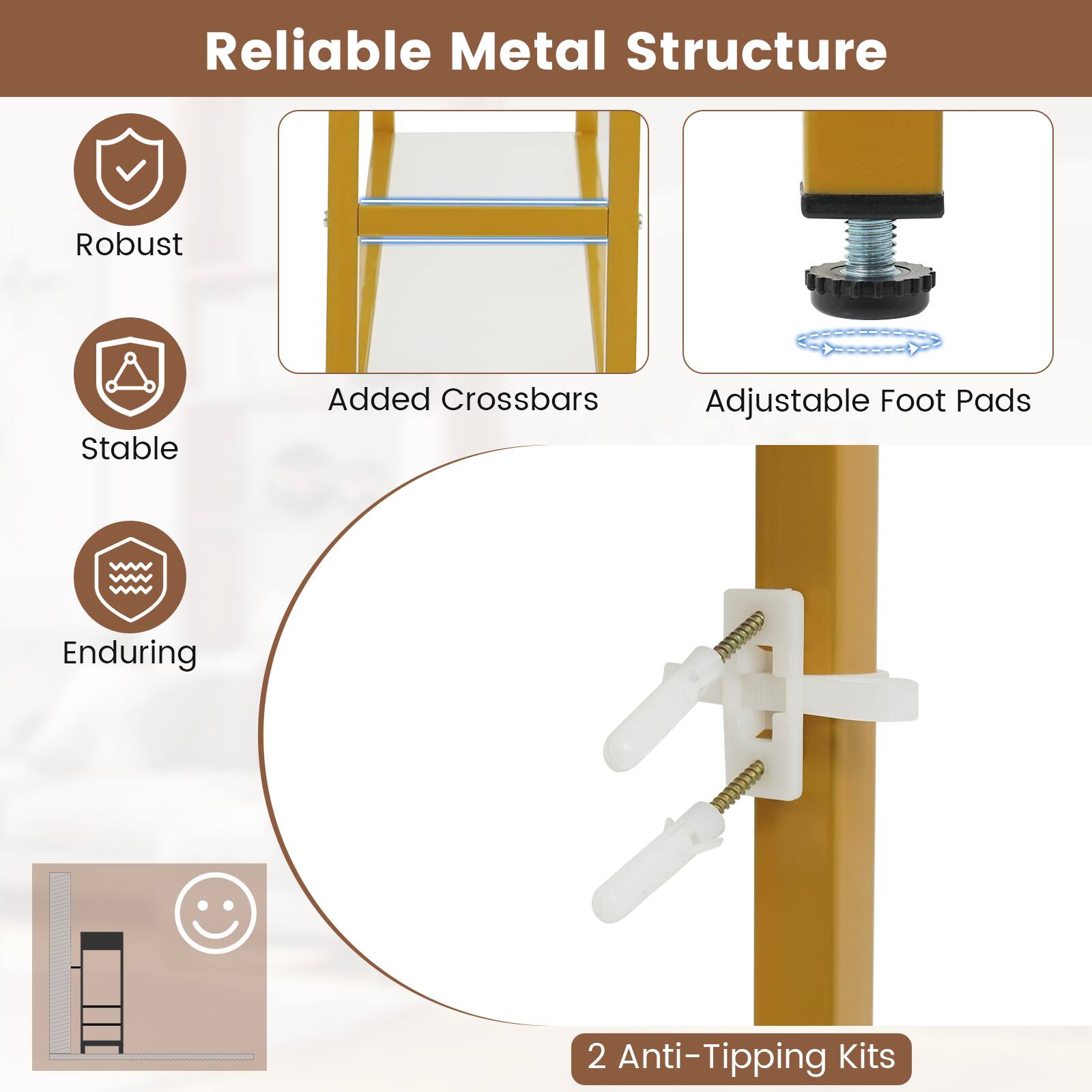 Reliable Metal Structure

- Robust
- Stable
- Enduring

Added Crossbars

Adjustable Foot Pads

2 Anti-Tipping Kits