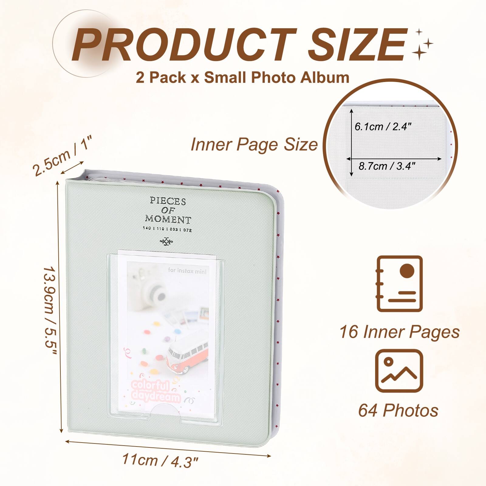 PRODUCT SIZE  
2 Pack x Small Photo Album  

Inner Page Size  
2.5cm / 1"  
6.1cm / 2.4"  
8.7cm / 3.4"  
13.9cm / 5.5"  

16 Inner Pages  
64 Photos  

for instax mini  
colorful daydream