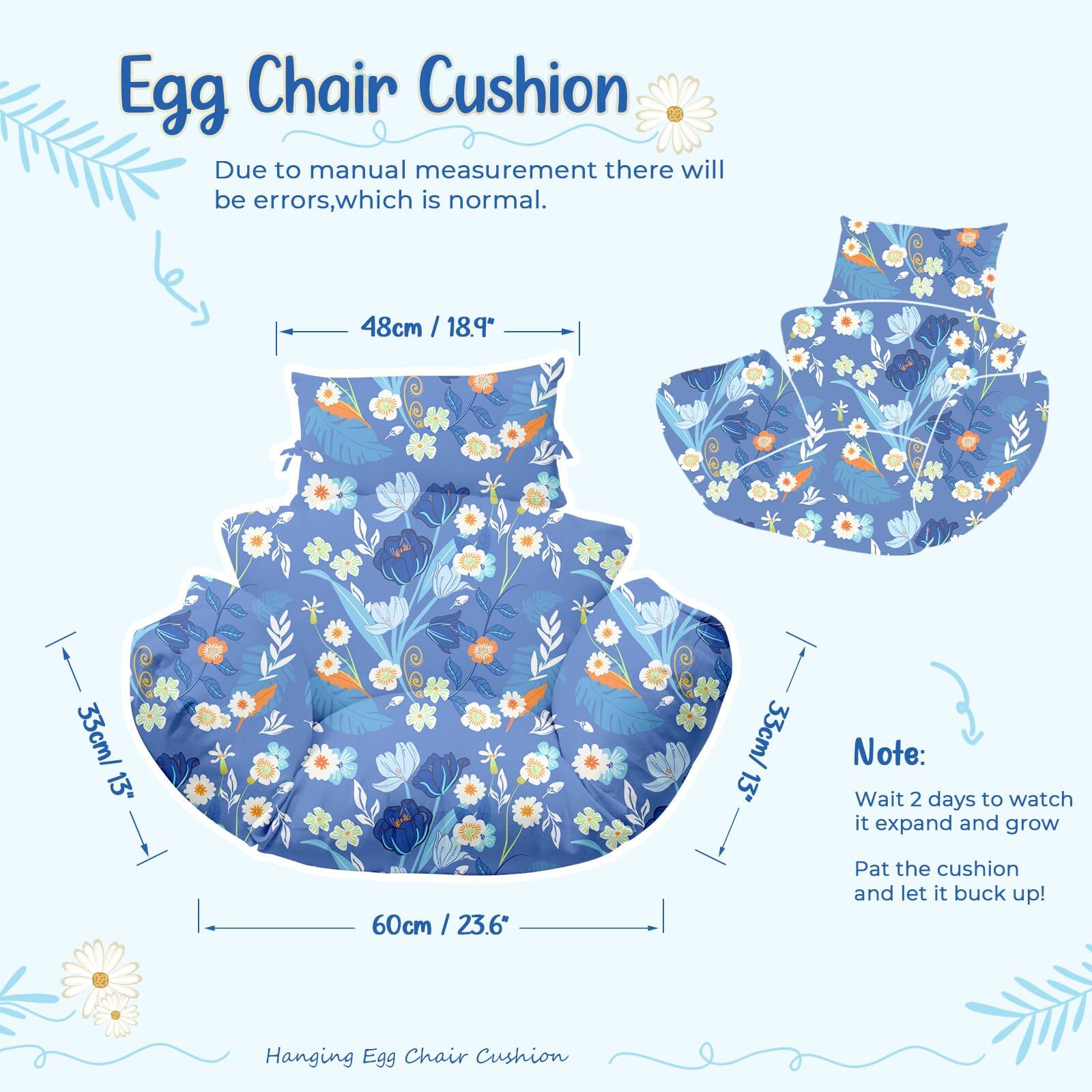 Egg Chair Cushion

Due to manual measurement there will be errors, which is normal.

48cm / 18.9"  
33cm / 13"  
60cm / 23.6"

Note:  
Wait 2 days to watch it expand and grow  
Pat the cushion and let it buck up!

Hanging Egg Chair Cushion