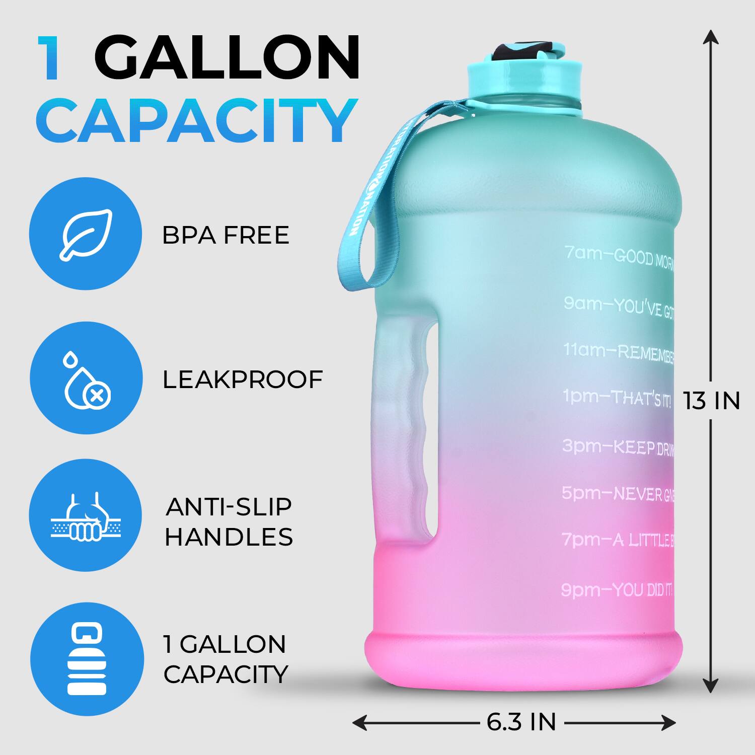 1 GALLON CAPACITY  
BPA FREE  
LEAKPROOF  
ANTI-SLIP HANDLES  
1 GALLON CAPACITY  

7am - GOOD MOR  
9am - YOU'VE GOT  
11am - REMEMBER  
1pm - THAT'S IT  
3pm - KEEP DRINKING  
5pm - NEVER GIVE UP  
7pm - A LITTLE  
9pm - YOU DID IT  

13 IN  
6.3 IN