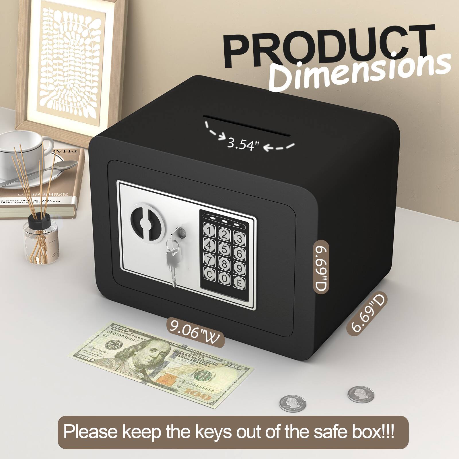 PRODUCT Dimensions  
3.54" H  
9.06" W  
6.69" D  

Please keep the keys out of the safe box!!!
