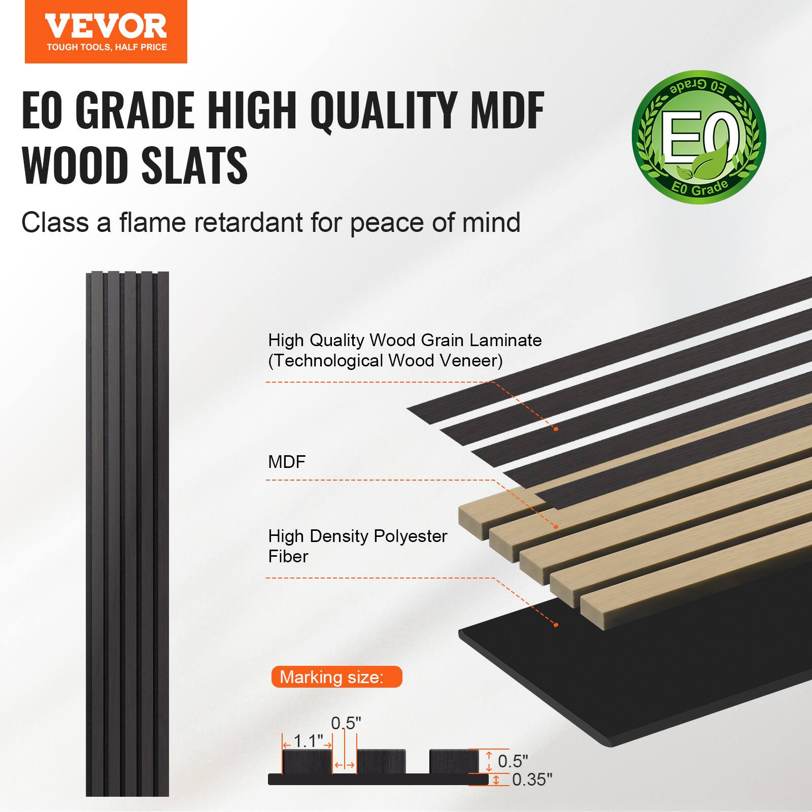 VEVOR TOUGH TOOLS, HALF PRICE

EO GRADE HIGH QUALITY MDF WOOD SLATS

Class A flame retardant for peace of mind

- High Quality Wood Grain Laminate (Technological Wood Veneer)
- MDF
- High Density Polyester Fiber

Marking size: 0.5" x 1.1" x 0.5" x 0.35"