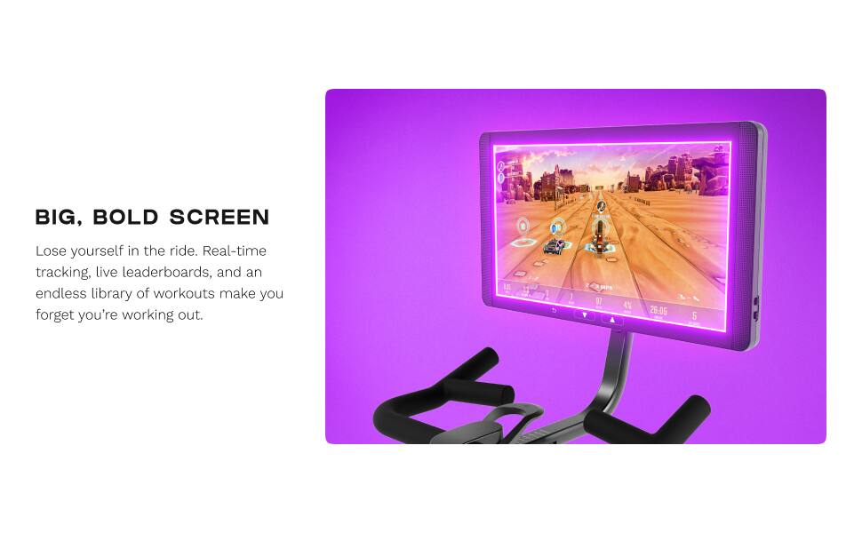 BIG, BOLD SCREEN  
Lose yourself in the ride. Real-time tracking, live leaderboards, and an endless library of workouts make you forget you're working out.