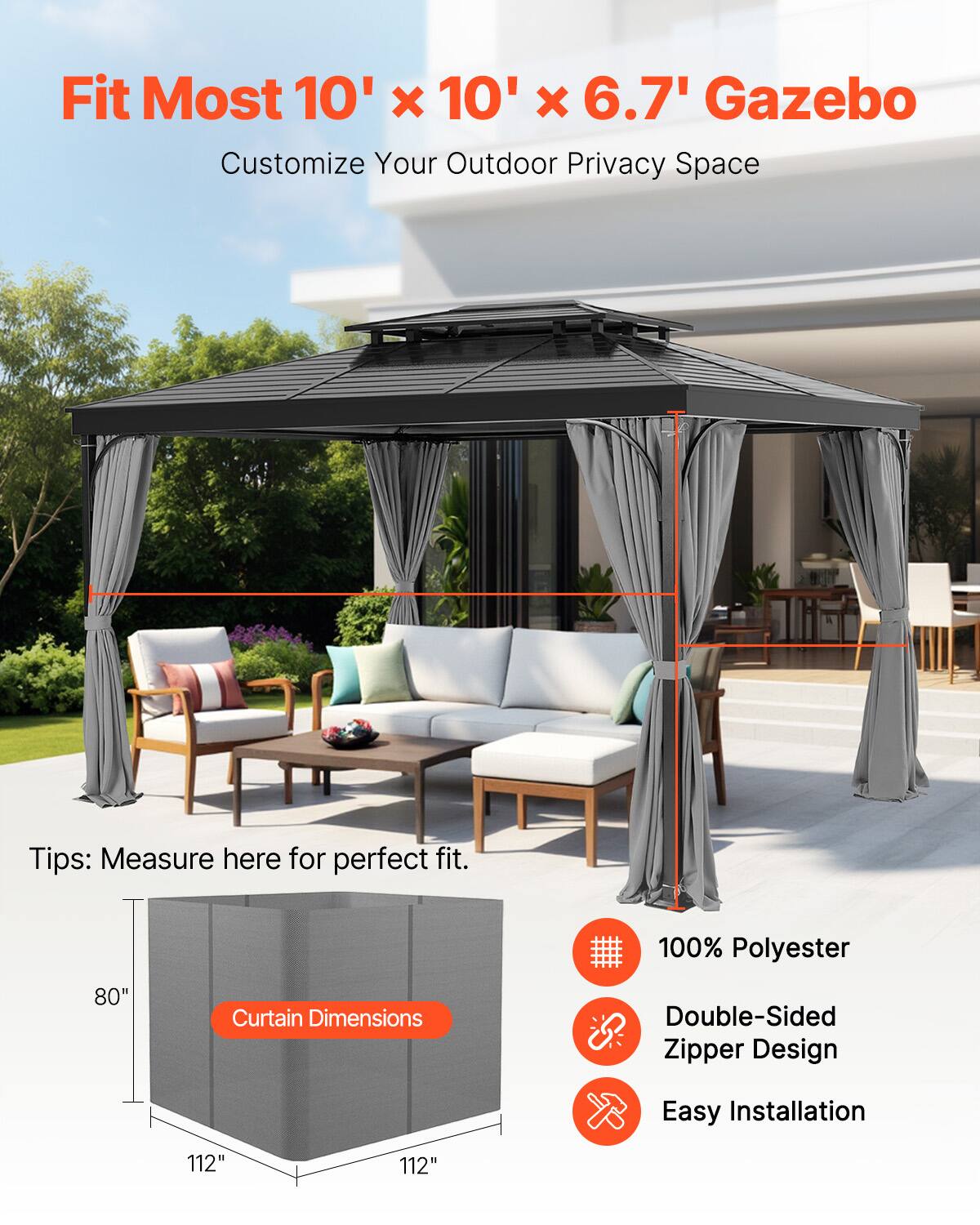 Fit Most 10' x 10' x 6.7' Gazebo  
Customize Your Outdoor Privacy Space  

Tips: Measure here for perfect fit.  

Curtain Dimensions: 80" x 112" x 112"  

100% Polyester  
Double-Sided Zipper Design  
Easy Installation