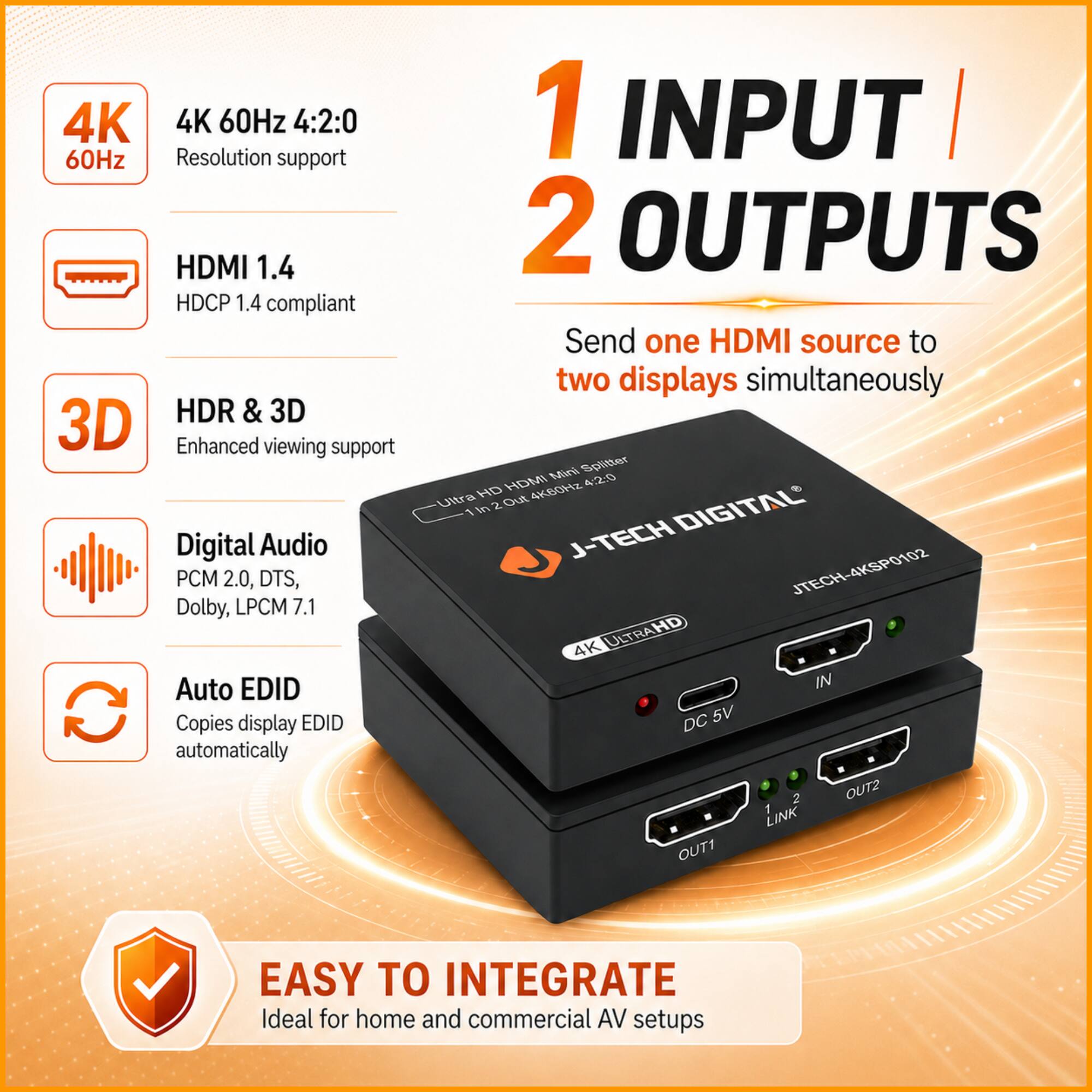 4K 60Hz 4:2:0  
Resolution support  
HDMI 1.4  
HDCP 1.4 compliant  
HDR & 3D  
Enhanced viewing support  
Digital Audio  
PCM 2.0, DTS, Dolby, LPCM 7.1  
Auto EDID  
Copies display EDID automatically  

1 INPUT / 2 OUTPUTS  
Send one HDMI source to two displays simultaneously  

J-TECH DIGITAL  
JTECH-4KSP0102  
4K ULTRA HD  
IN  
OUT1  
OUT2  
LINK  

EASY TO INTEGRATE  
Ideal for home and commercial AV setups
