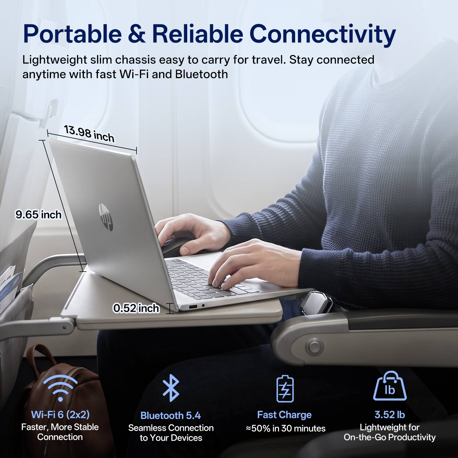 Portable & Reliable Connectivity  
Lightweight slim chassis easy to carry for travel. Stay connected anytime with fast Wi-Fi and Bluetooth  

13.98 inch  
9.65 inch  
0.52 inch  

Wi-Fi 6 (2x2) Faster, More Stable Connection  
Bluetooth 5.4 Seamless Connection to Your Devices  
Fast Charge 50% in 30 minutes  
3.52 lb Lightweight for On-the-Go Productivity
