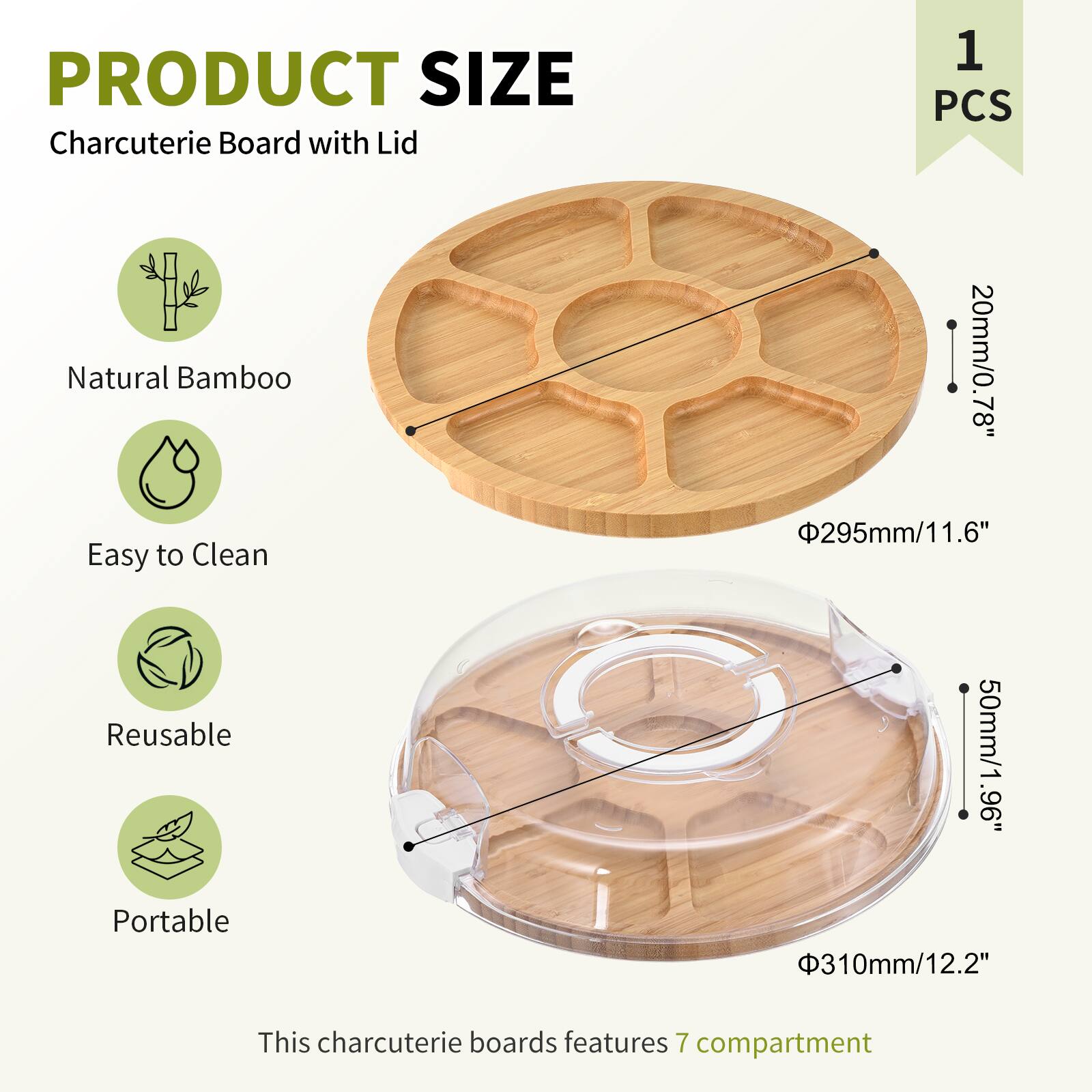 PRODUCT SIZE  
Charcuterie Board with Lid  
1 PCS  

Natural Bamboo  
Easy to Clean  
Reusable  
Portable  

This charcuterie board features 7 compartments  

- Diameter: 295mm / 11.6"  
- Height: 20mm / 0.78"  
- Lid Height: 50mm / 1.96"  
- Lid Diameter: 310mm / 12.2"