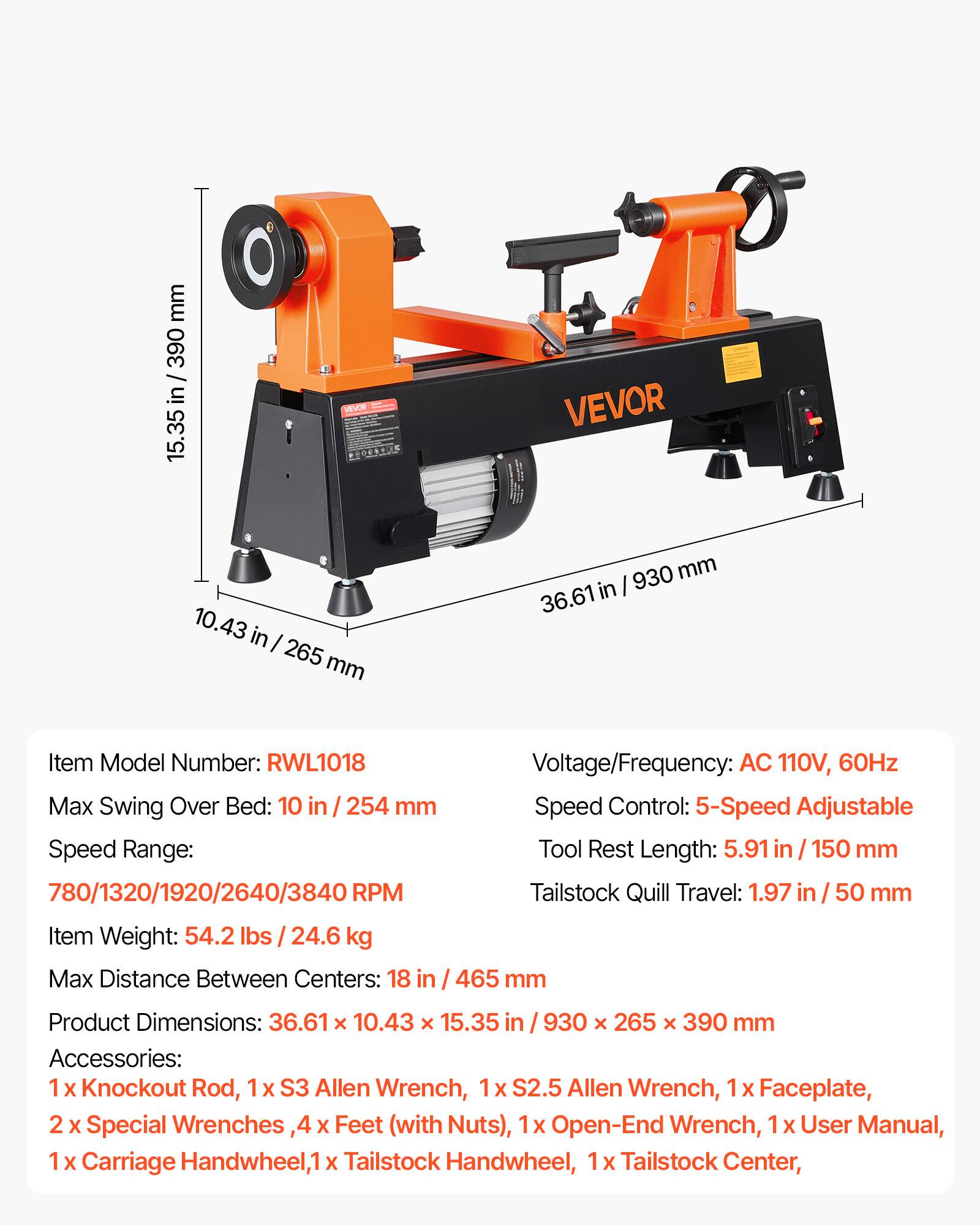 mm 390 / in 15.35 VION VEVOR 10.43 in I 265 mm 930 mm 36.61 in Item Model Number: RWL1018 Voltage/Frequency: AC 110V, 60Hz Max Swing Over Bed: 10 in / 254 mm Speed Control: 5-Speed Adjustable Speed Range: Tool Rest Length: 5.91 in / 150 mm 780/1320/1920/2640/3840 RPM Tailstock Quill Travel: 1.97 in 50 mm Item Weight: 54.2 lbs I 24.6 kg Max Distance Between Centers: 18 in 465 mm Product Dimensions: 36.61 x 10.43 x 15.35 in 930 x 265 x 390 mm Accessories: 1 X Knockout Rod, 1x S3 Allen Wrench, X S2.5 Allen Wrench, 1 X Faceplate, 2 X Special