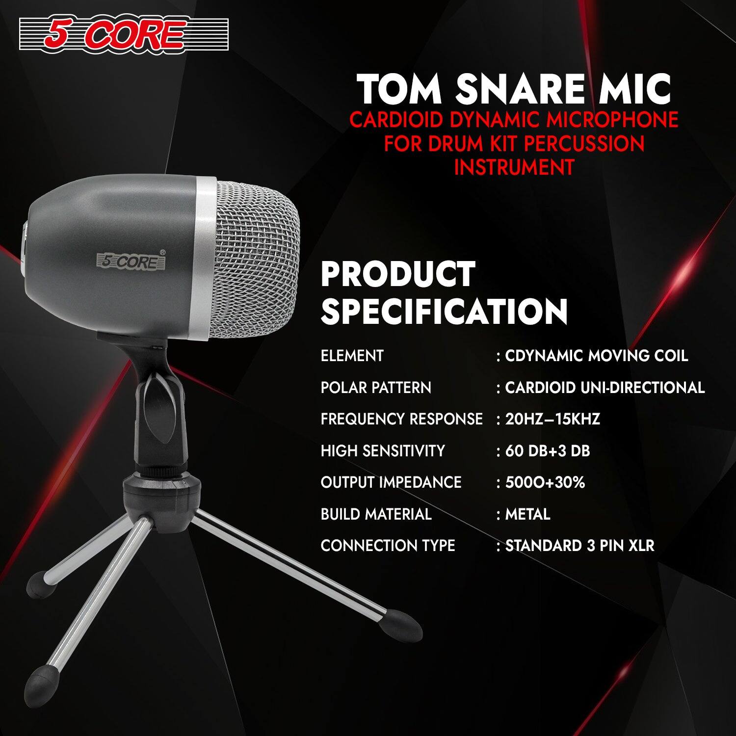 5 CORE

TOM SNARE MIC  
CARDIOID DYNAMIC MICROPHONE  
FOR DRUM KIT PERCUSSION INSTRUMENT

PRODUCT SPECIFICATION

ELEMENT : CDYNAMIC MOVING COIL  
POLAR PATTERN : CARDIOID UNI-DIRECTIONAL  
FREQUENCY RESPONSE : 20HZ-15KHZ  
HIGH SENSITIVITY : 60 DB+3 DB  
OUTPUT IMPEDANCE : 5000+30%  
BUILD MATERIAL : METAL  
CONNECTION TYPE : STANDARD 3 PIN XLR