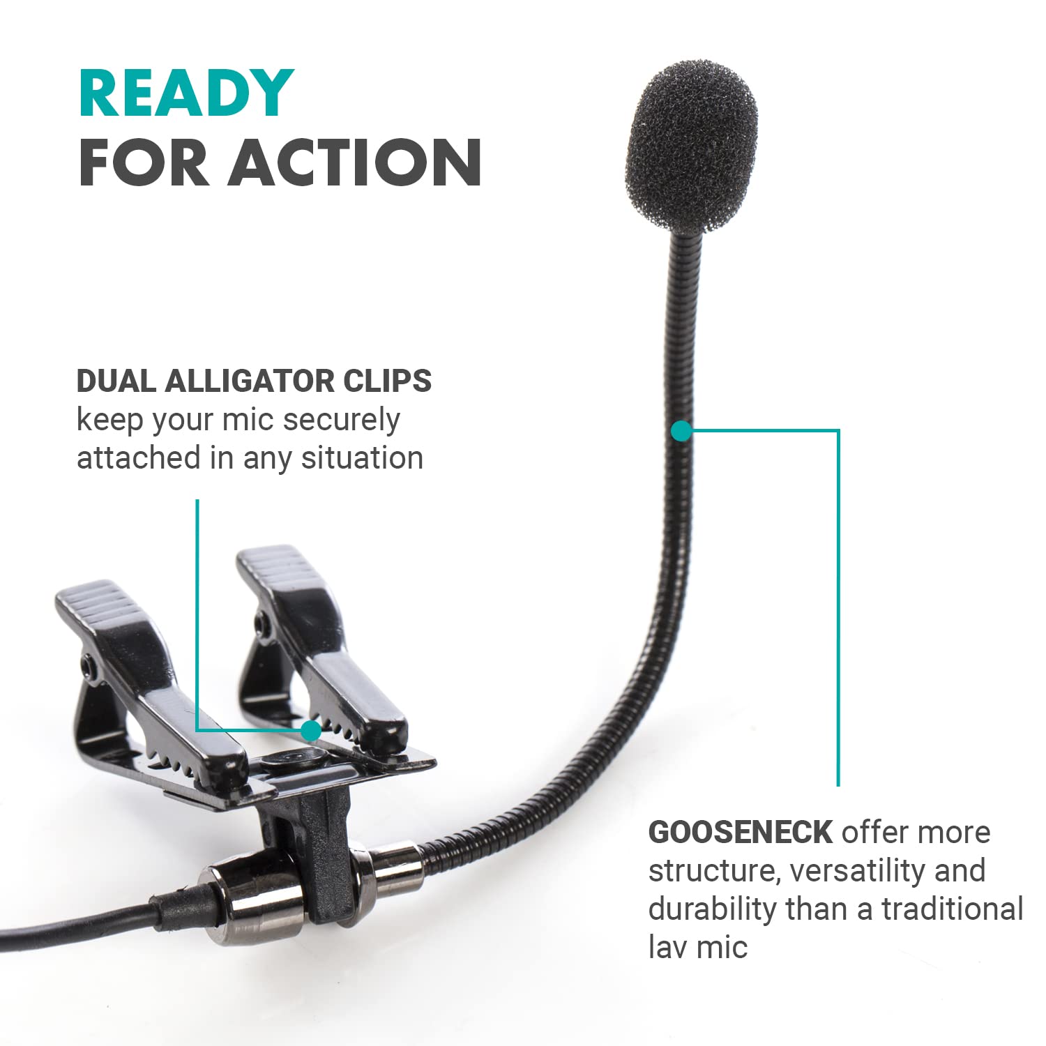 READY FOR ACTION

DUAL ALLIGATOR CLIPS
keep your mic securely attached in any situation

GOOSENECK
offer more structure, versatility and durability than a traditional lav mic