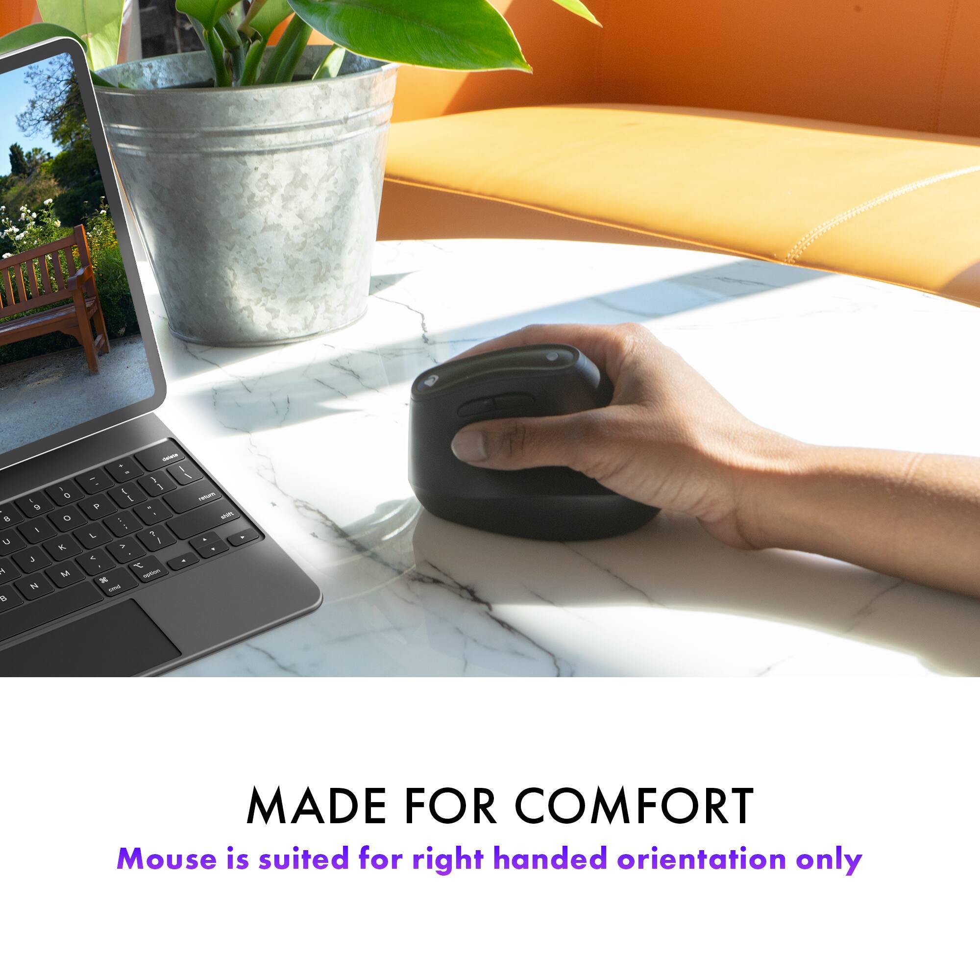 MADE FOR COMFORT  
Mouse is suited for right handed orientation only