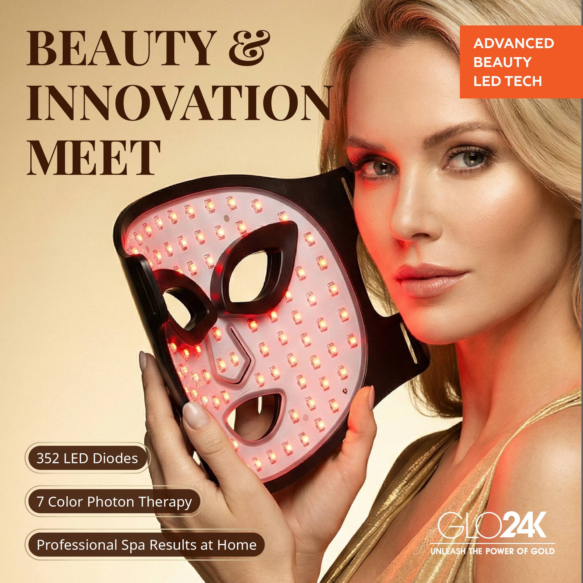 BEAUTY & INNOVATION MEET

ADVANCED BEAUTY LED TECH

352 LED Diodes
7 Color Photon Therapy
Professional Spa Results at Home

GLO24K
UNLEASH THE POWER OF GOLD