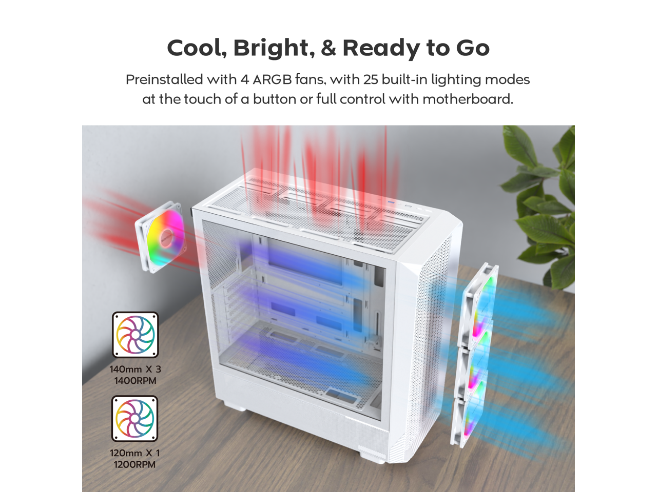 Cool, Bright, & Ready to Go

Preinstalled with 4 ARGB fans, with 25 built-in lighting modes at the touch of a button or full control with motherboard.

140mm X 3 1400RPM

120mm X 1 1200RPM