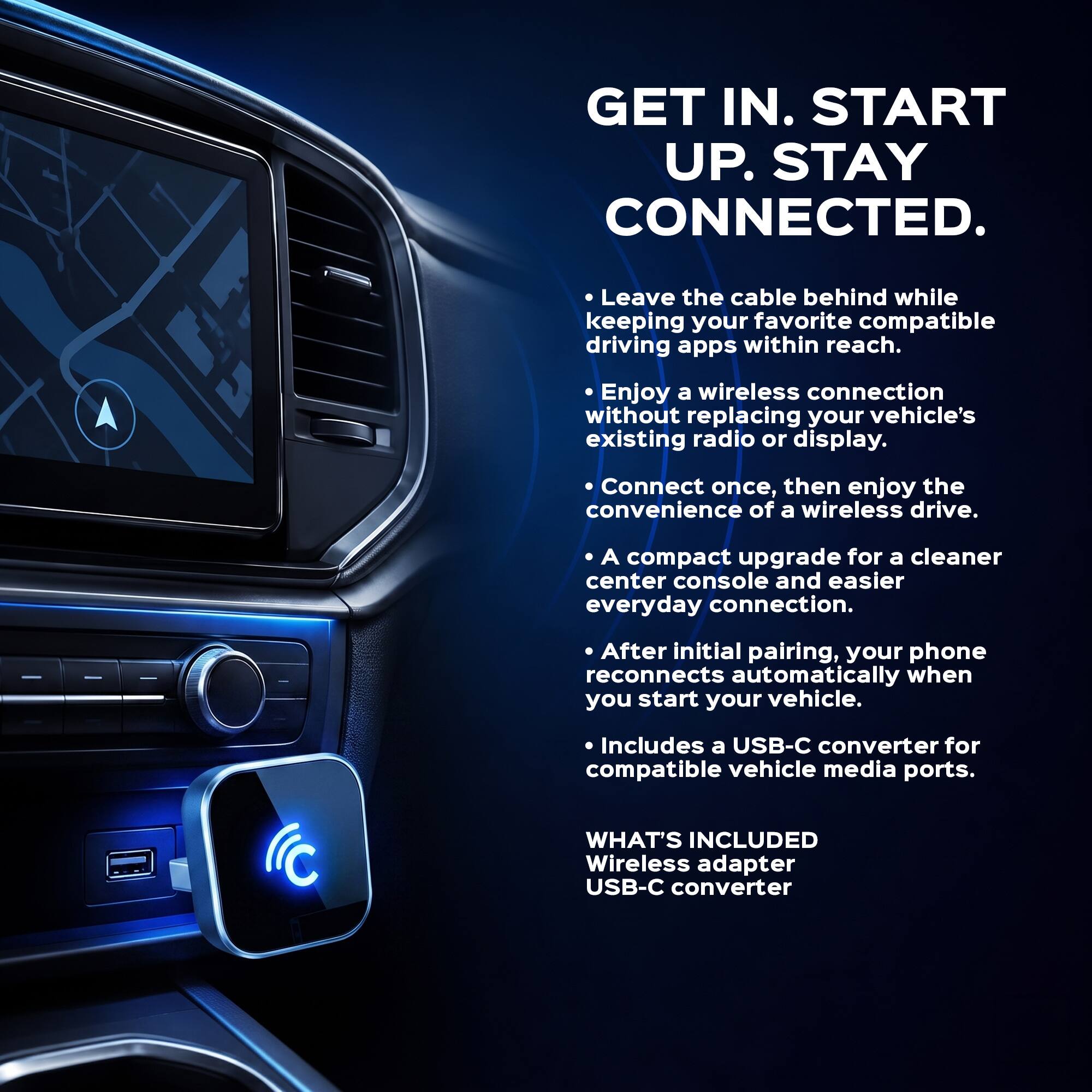 GET IN. START UP. STAY CONNECTED.

- Leave the cable behind while keeping your favorite compatible driving apps within reach.
- Enjoy a wireless connection without replacing your vehicle's existing radio or display.
- Connect once, then enjoy the convenience of a wireless drive.
- A compact upgrade for a cleaner center console and easier everyday connection.
- After initial pairing, your phone reconnects automatically when you start your vehicle.
- Includes a USB-C converter for compatible vehicle media ports.

WHAT'S INCLUDED
Wireless adapter
USB-C converter
