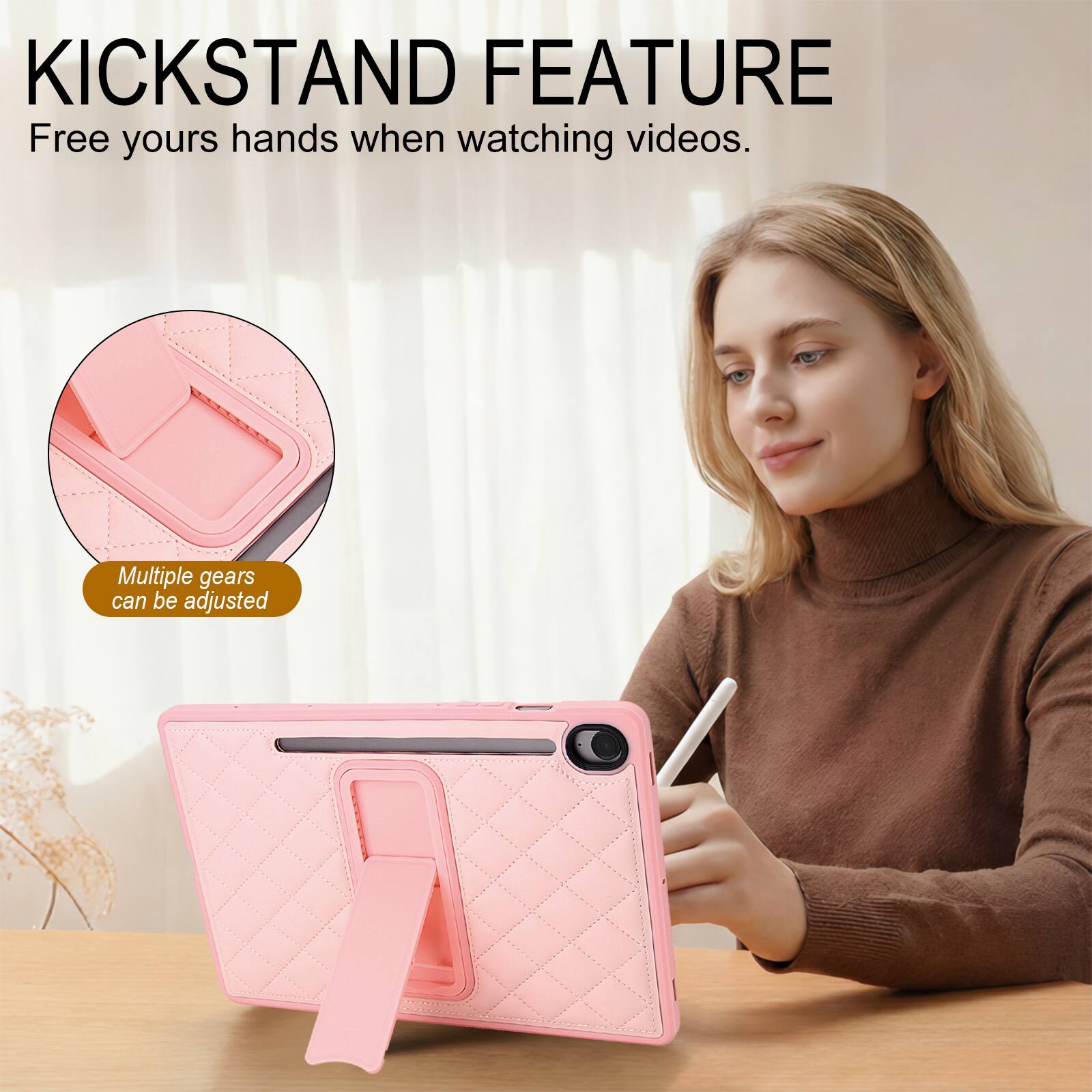 KICKSTAND FEATURE  
Free yours hands when watching videos.  
Multiple gears can be adjusted