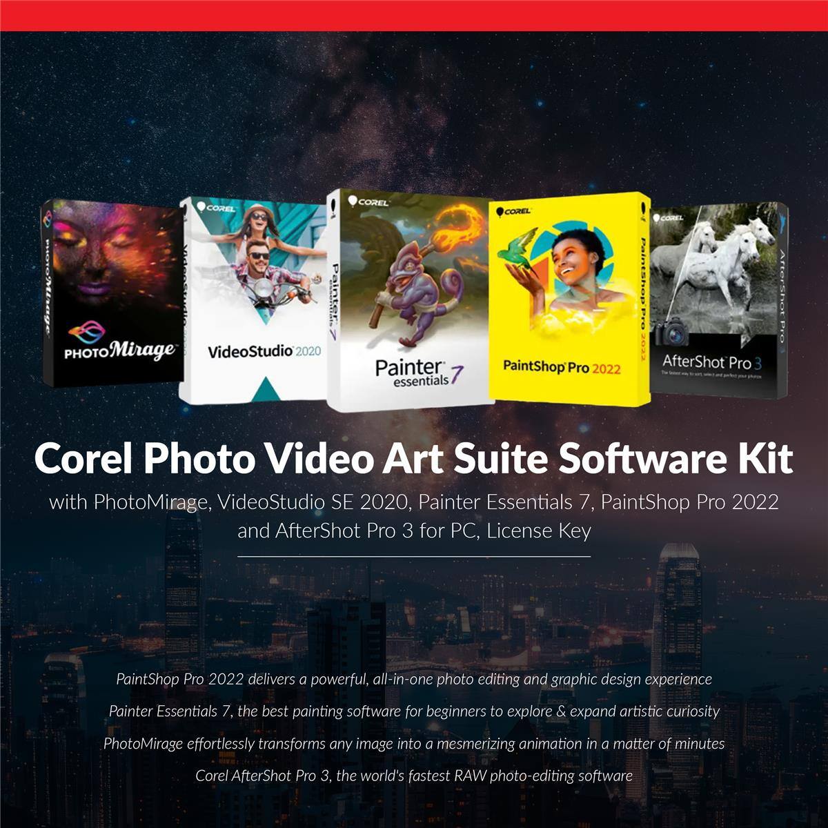 COREL  
COREL  
COREL  
COREL  
PHOTO Mirage VideoStudio  
Painter essentials  
PaintShop Pro 2022  
AfterShot Pro 3  

Corel Photo Video Art Suite Software Kit with PhotoMirage, VideoStudio SE 2020, Painter Essentials 7, PaintShop Pro 2022 and AfterShot Pro 3 for PC, License Key  

PaintShop Pro 2022 delivers a powerful, all-in-one photo editing and graphic design experience  
Painter Essentials 7, the best painting software for beginners to explore & expand artistic curiosity  
PhotoMirage effortlessly transforms any image into a mesmerizing animation in a matter of minutes  
Corel AfterShot Pro 3, the world's fastest RAW photo-editing software