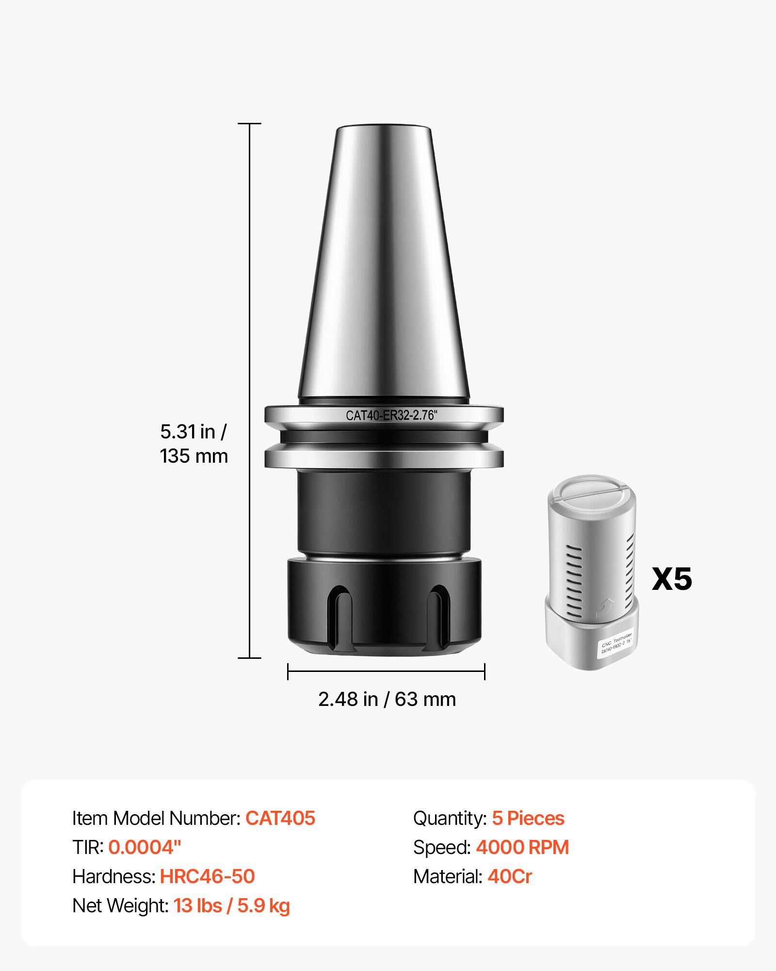 5.31 in / 135 mm  
CAT40-ER32-2.76"  
X5  
1/2000 CNC  
2.48 in / 63 mm  

Item Model Number: CAT405  
TIR: 0.0004"  
Hardness: HRC46-50  
Net Weight: 13 lbs / 5.9 kg  
Quantity: 5 Pieces  
Speed: 4000 RPM  
Material: 40Cr