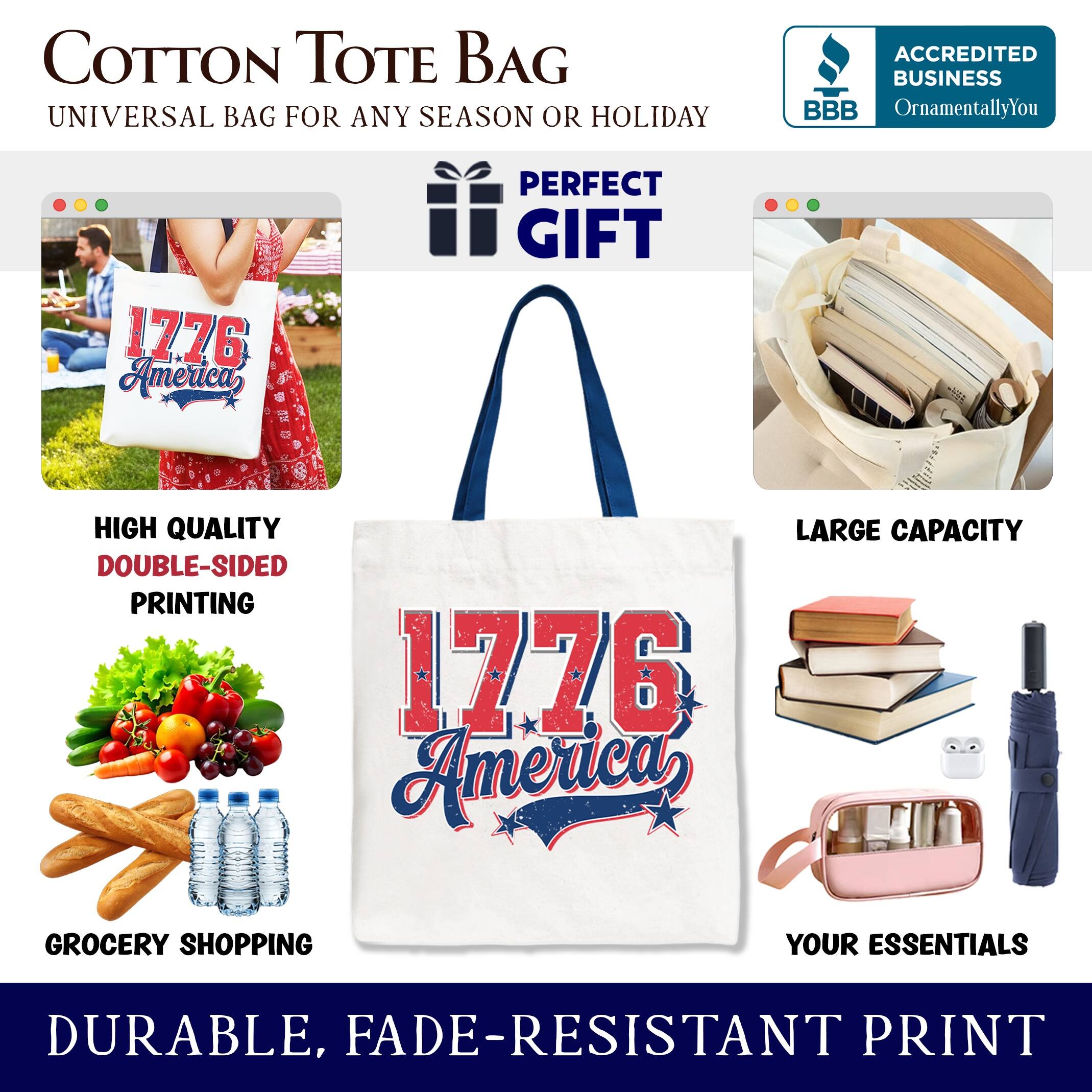 COTTON TOTE BAG  
UNIVERSAL BAG FOR ANY SEASON OR HOLIDAY  

PERFECT GIFT  
HIGH QUALITY  
DOUBLE-SIDED PRINTING  
LARGE CAPACITY  
GROCERY SHOPPING  
YOUR ESSENTIALS  
DURABLE, FADE-RESISTANT PRINT  

ACCREDITED BUSINESS  
BBB  
OrnamentallyYou  

1776 America