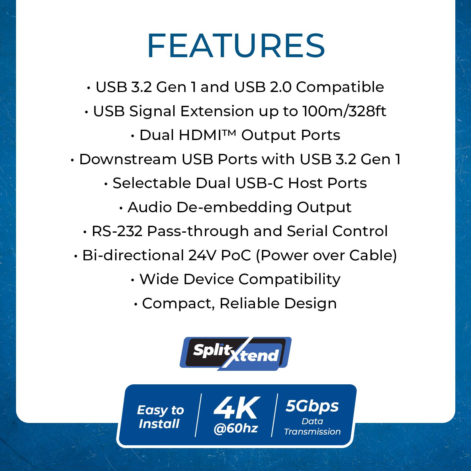 FEATURES

- USB 3.2 Gen 1 and USB 2.0 Compatible
- USB Signal Extension up to 100m/328ft
  - Dual HDMI™ Output Ports
- Downstream USB Ports with USB 3.2 Gen 1
  - Selectable Dual USB-C Host Ports
  - Audio De-embedding Output
- RS-232 Pass-through and Serial Control
- Bi-directional 24V PoC (Power over Cable)
- Wide Device Compatibility
- Compact, Reliable Design

Easy to Install

4K @60Hz

5Gbps Data Transmission