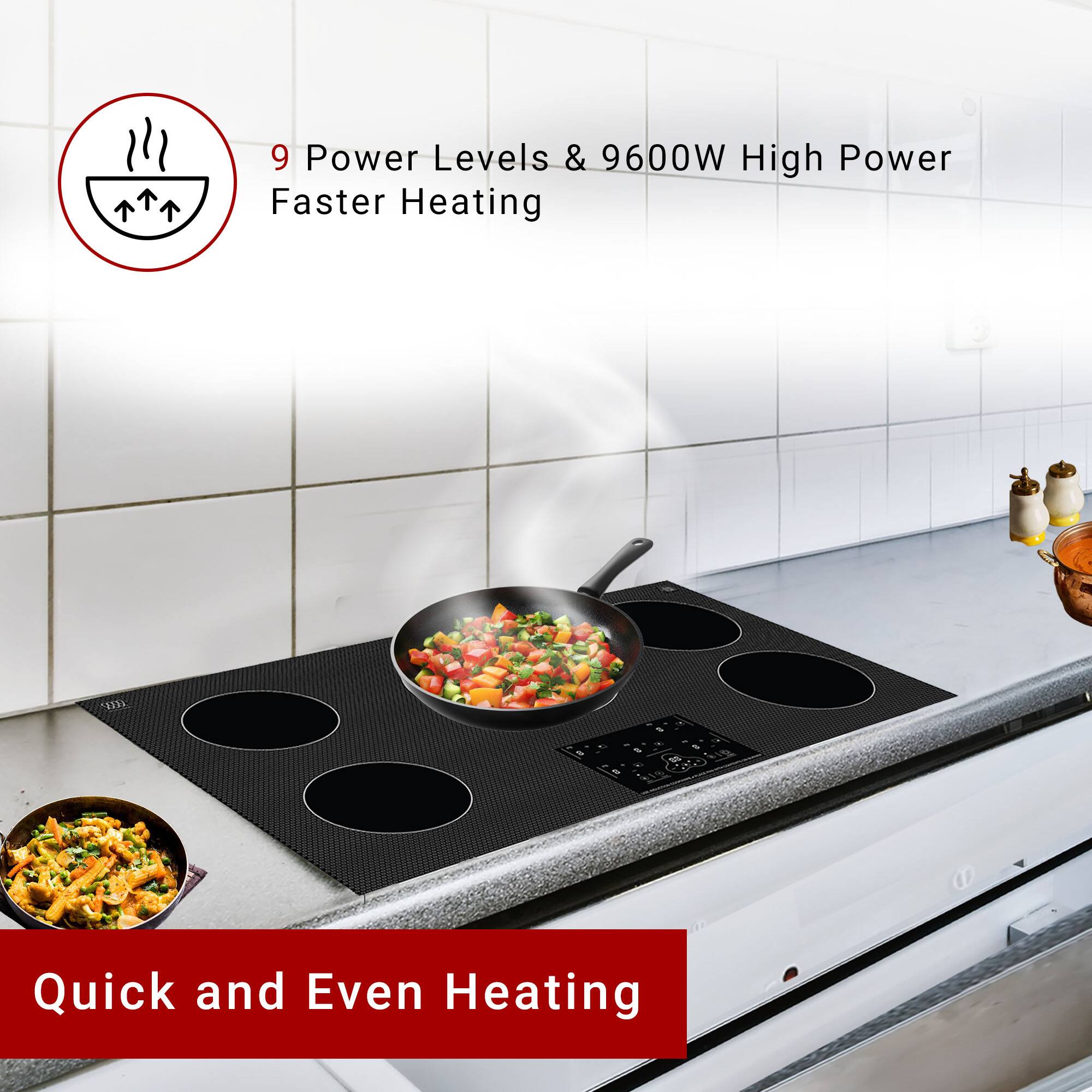 9 Power Levels & 9600W High Power  
Faster Heating  

Quick and Even Heating