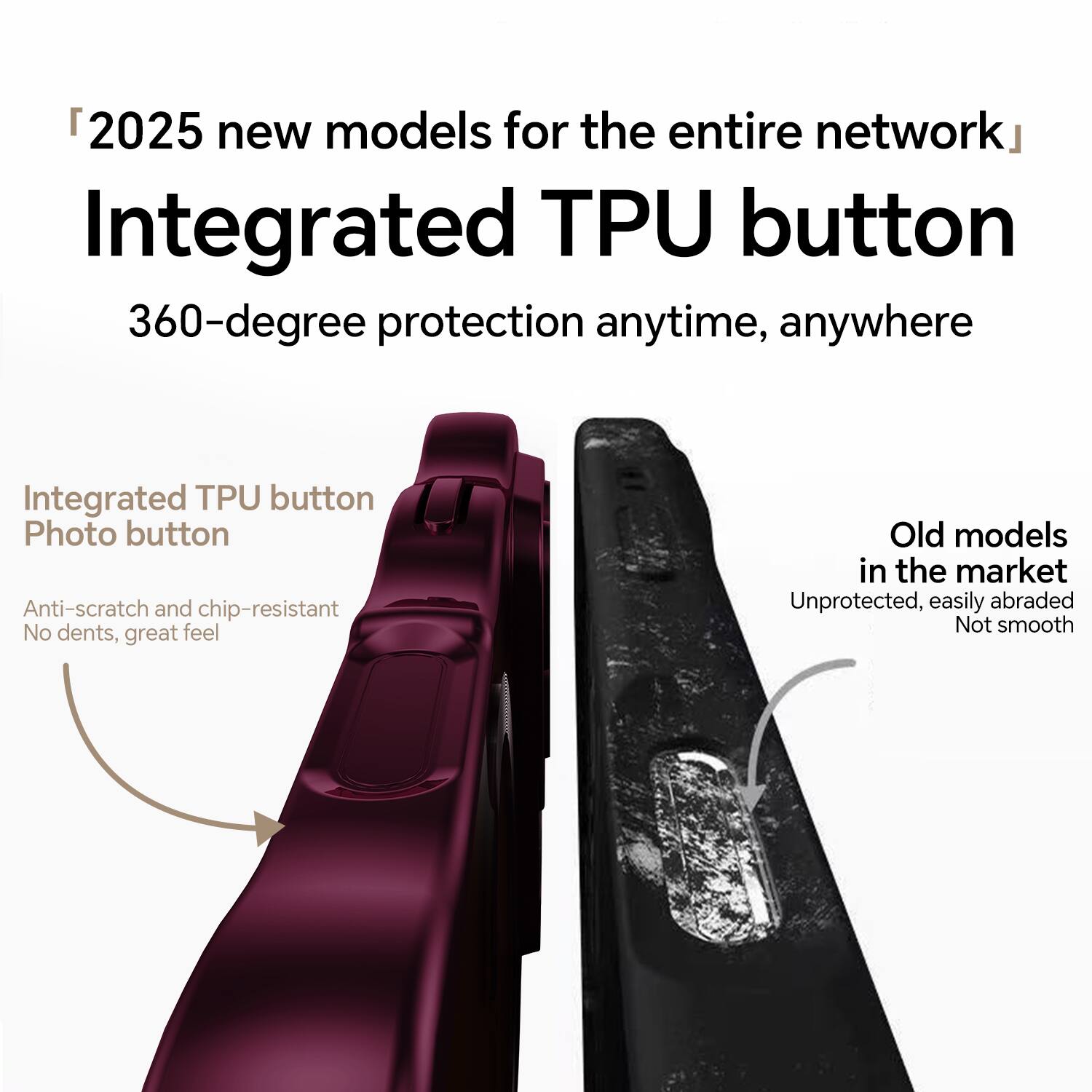 "2025 new models for the entire network"  
Integrated TPU button  
360-degree protection anytime, anywhere  

Integrated TPU button  
Photo button  
Anti-scratch and chip-resistant  
No dents, great feel  

Old models in the market  
Unprotected, easily abraded  
Not smooth