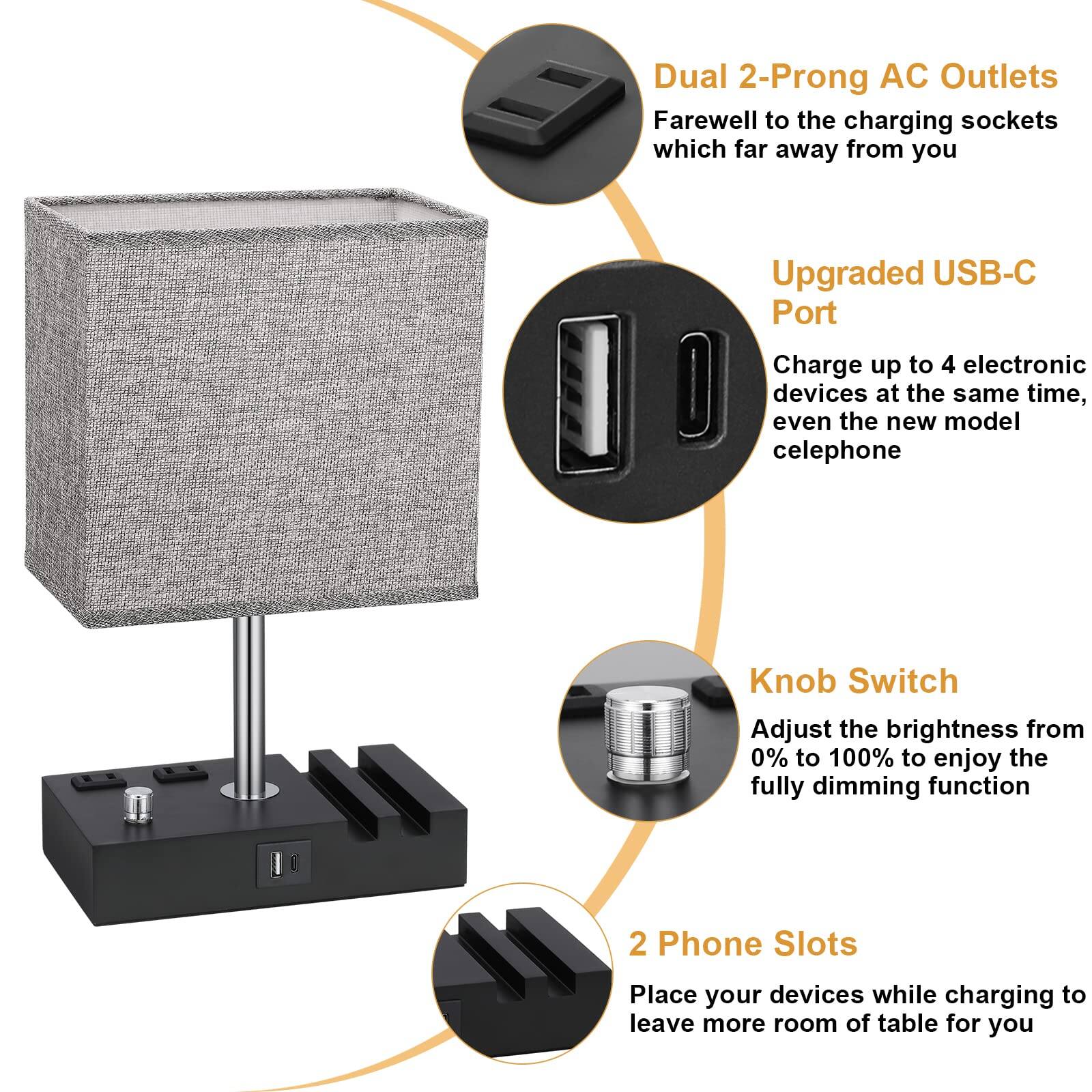 Dual 2-Prong AC Outlets  
Farewell to the charging sockets which far away from you  

Upgraded USB-C Port  
Charge up to 4 electronic devices at the same time, even the new model cellphone  

Knob Switch  
Adjust the brightness from 0% to 100% to enjoy the fully dimming function  

2 Phone Slots  
Place your devices while charging to leave more room of table for you