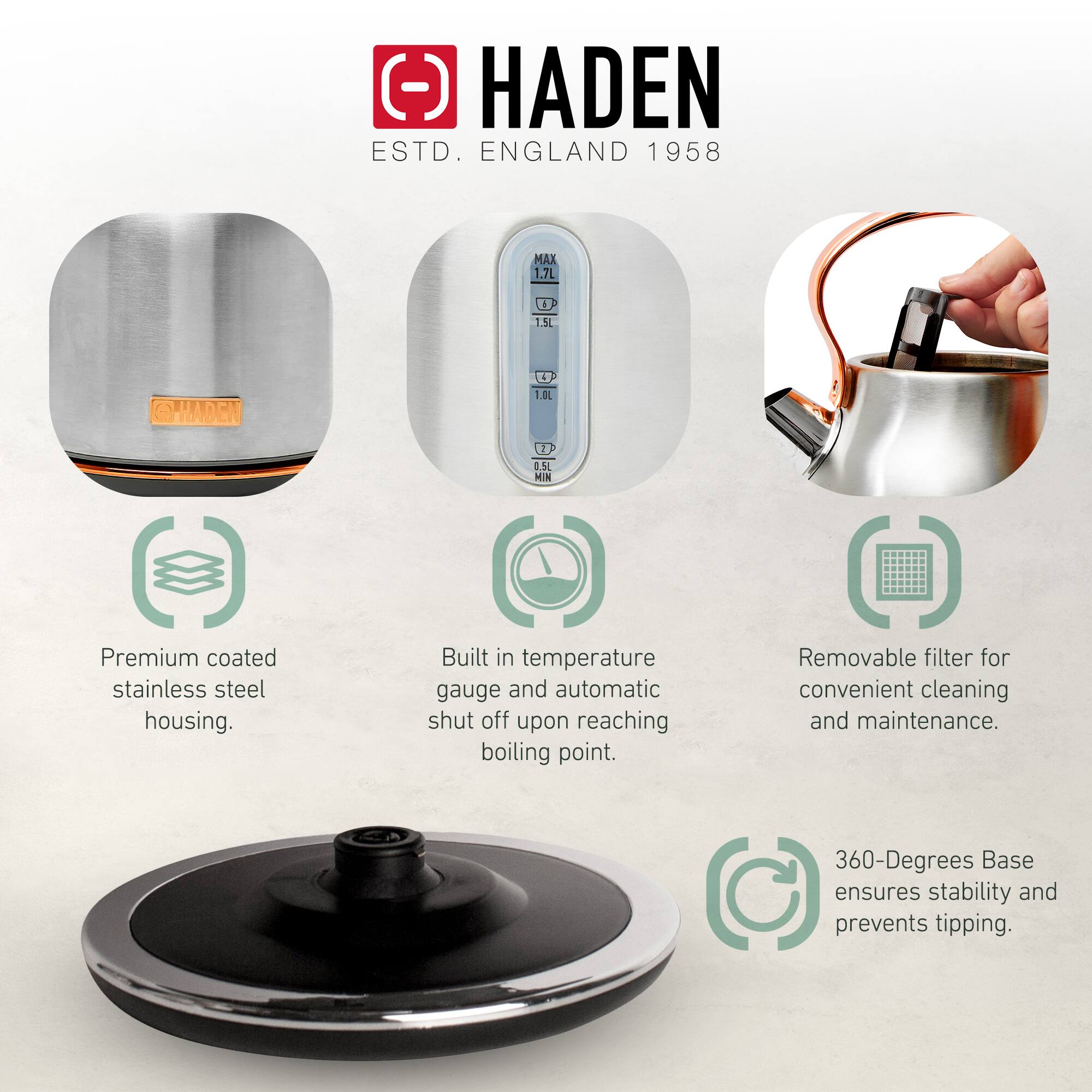 HADEN  
ESTD. ENGLAND 1958  

Premium coated stainless steel housing.  
Built in temperature gauge and automatic shut off upon reaching boiling point.  
Removable filter for convenient cleaning and maintenance.  
360-Degrees Base ensures stability and prevents tipping.