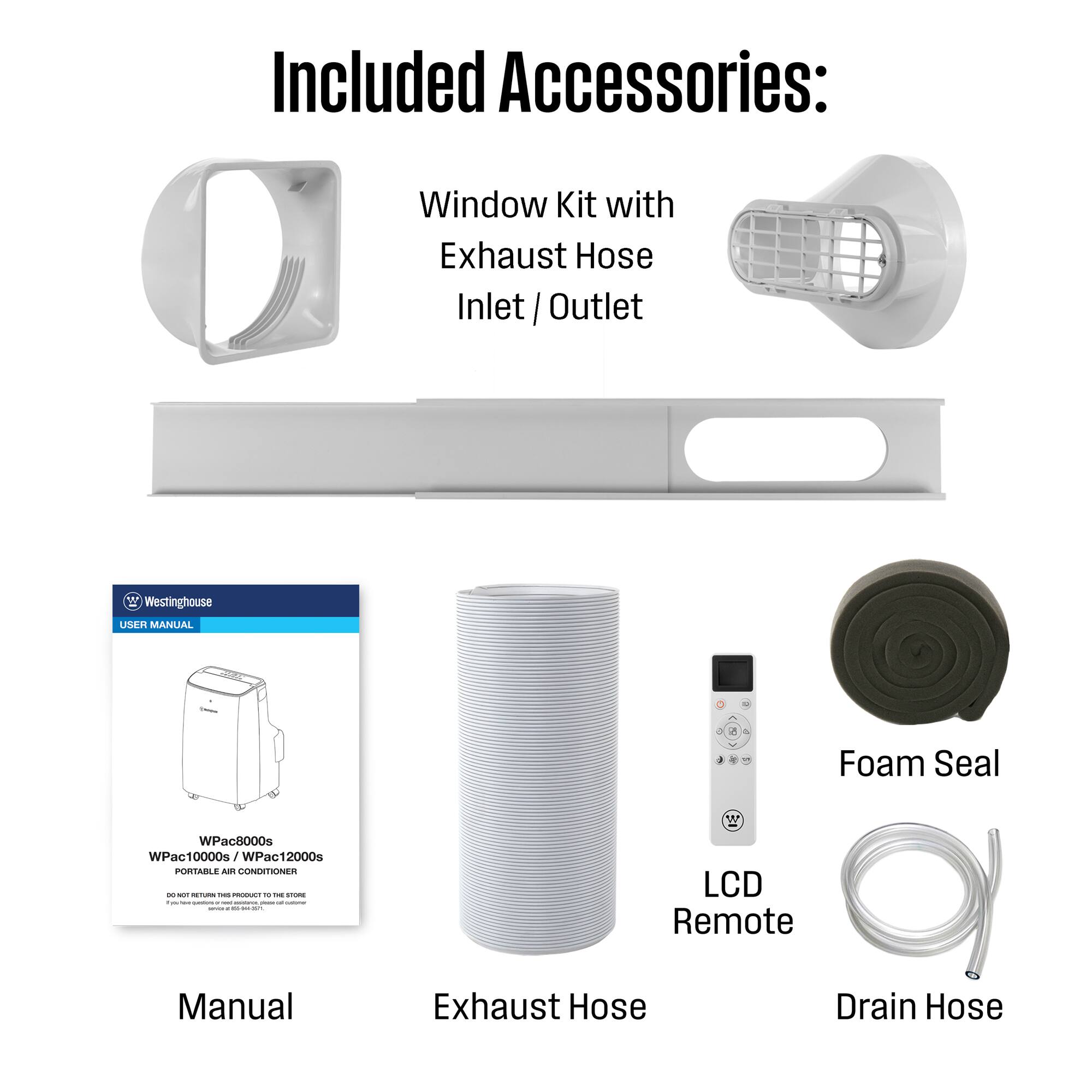 Included Accessories:  
Window Kit with Exhaust Hose Inlet / Outlet  
Westinghouse USER MANUAL  
Foam Seal  
WPac8000s WPac10000s/V WPac12000s  
PORTABLE AIR CONDITIONER  
LCD Remote  
Exhaust Hose  
Drain Hose