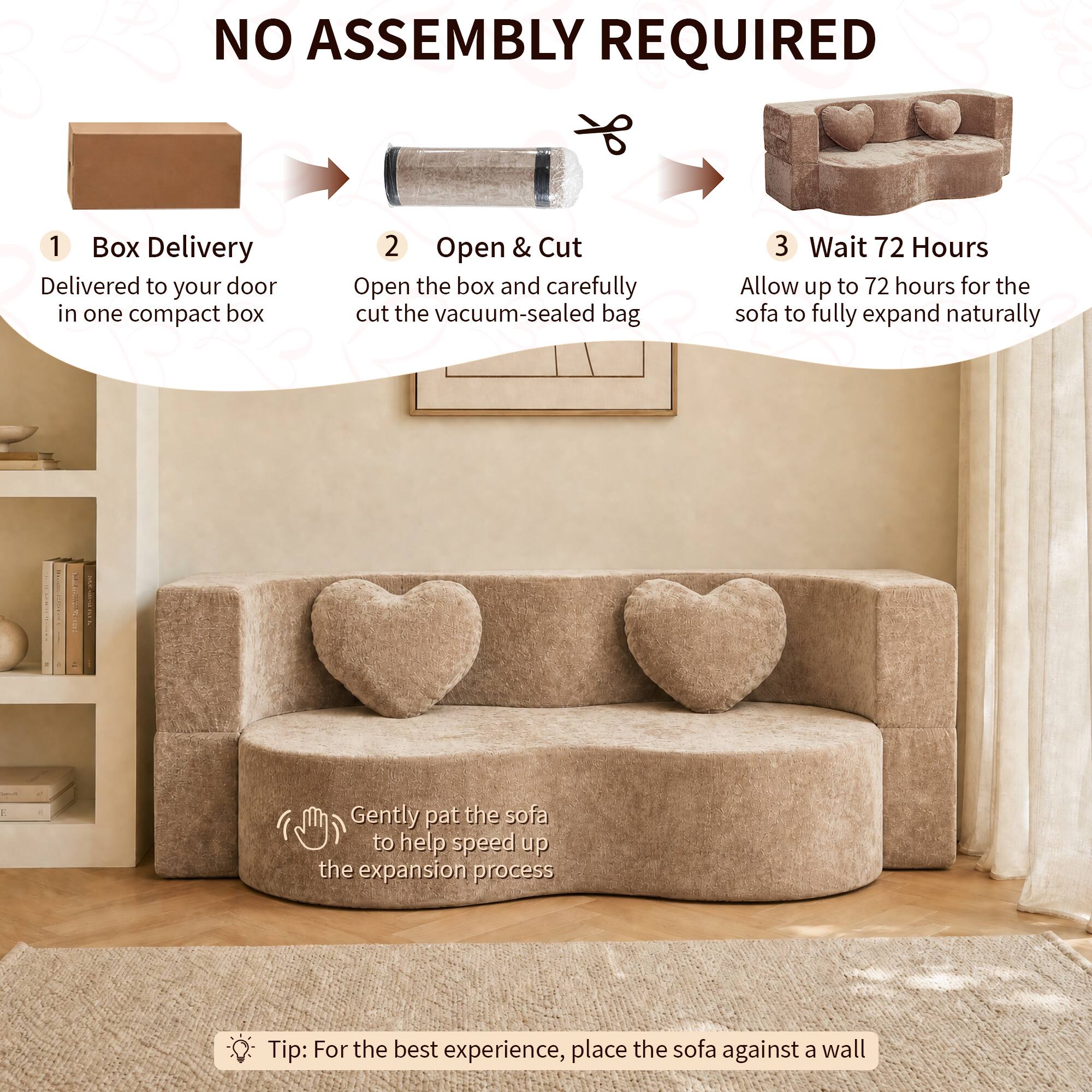 NO ASSEMBLY REQUIRED

1. Box Delivery
   Delivered to your door in one compact box

2. Open & Cut
   Open the box and carefully cut the vacuum-sealed bag

3. Wait 72 Hours
   Allow up to 72 hours for the sofa to fully expand naturally

Gently pat the sofa to help speed up the expansion process

Tip: For the best experience, place the sofa against a wall