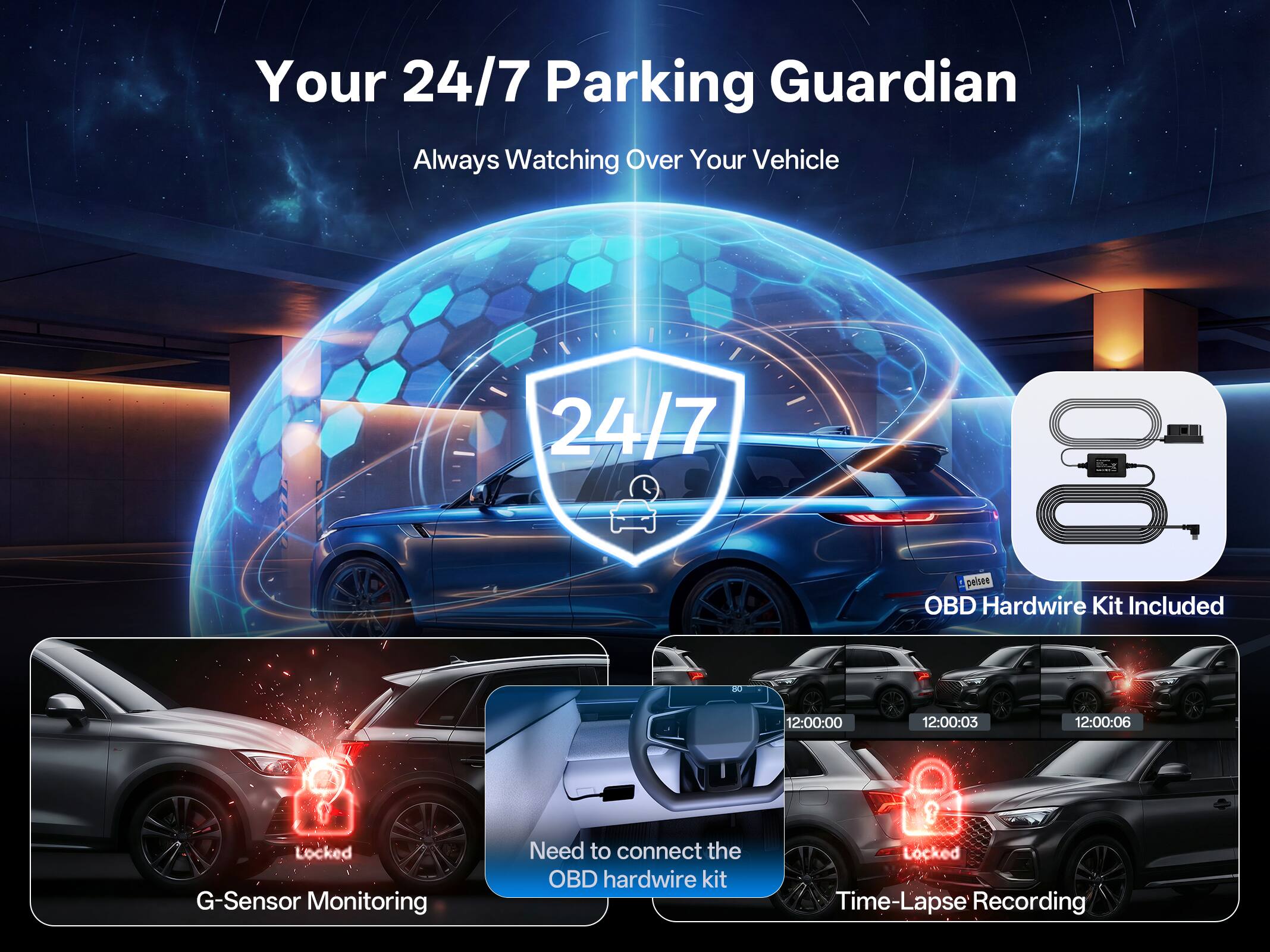 Your 24/7 Parking Guardian  
Always Watching Over Your Vehicle  

24/7  

18 pelsee OBD Hardwire Kit Included  

12:00:00  
12:00:03  
12:00:06  

Locked  

G-Sensor Monitoring  

Need to connect the OBD hardwire kit  

Locked  

Time-Lapse Recording