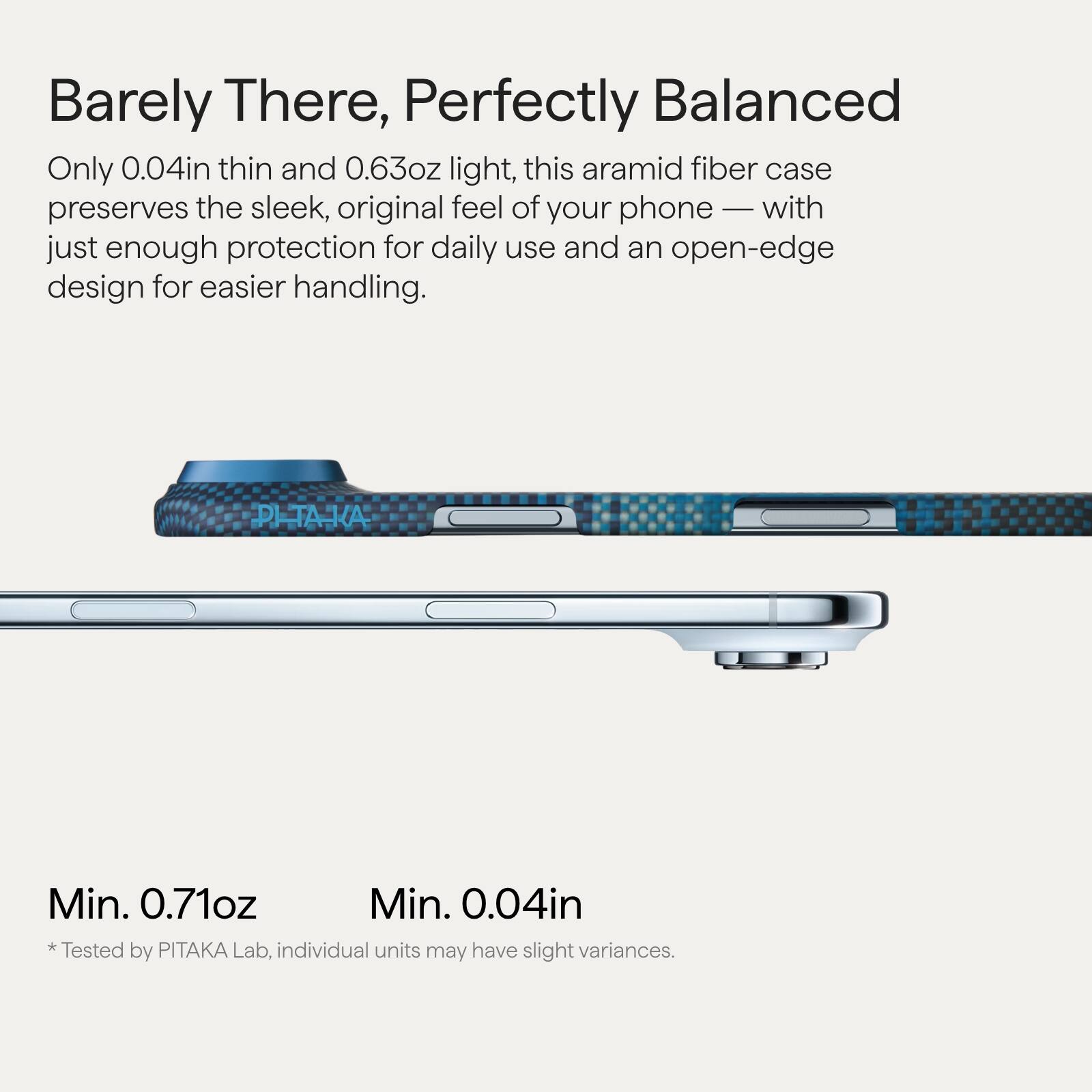 Barely There, Perfectly Balanced

Only 0.04in thin and 0.63oz light, this aramid fiber case preserves the sleek, original feel of your phone — with just enough protection for daily use and an open-edge design for easier handling.

Min. 0.71oz  
Min. 0.04in  
* Tested by PITAKA Lab, individual units may have slight variances.