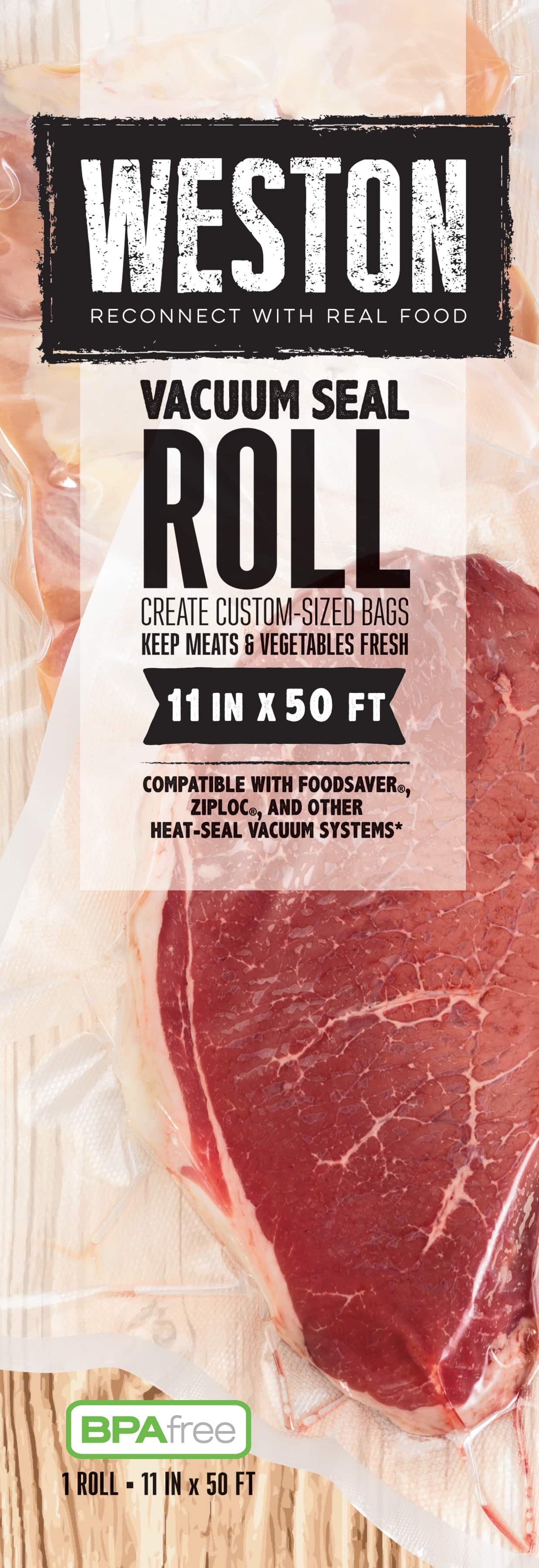 WESTON
RECONNECT WITH REAL FOOD
VACUUM SEAL ROLL
CREATE CUSTOM-SIZED BAGS
KEEP MEATS & VEGETABLES FRESH
11 IN X 50 FT
COMPATIBLE WITH FOODSAVERS®, ZIPLOC®, AND OTHER HEAT-SEAL VACUUM SYSTEMS*
BPA free
1 ROLL - 11 IN X 50 FT