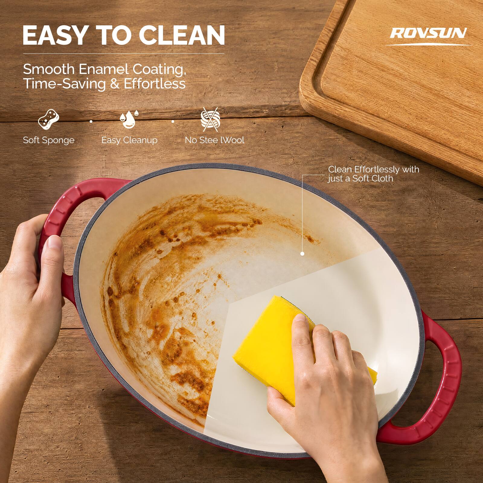 EASY TO CLEAN

ROVSUN

Smooth Enamel Coating, Time-Saving & Effortless

- Soft Sponge
- Easy Cleanup
- No Steel Wool

Clean Effortlessly with just a Soft Cloth