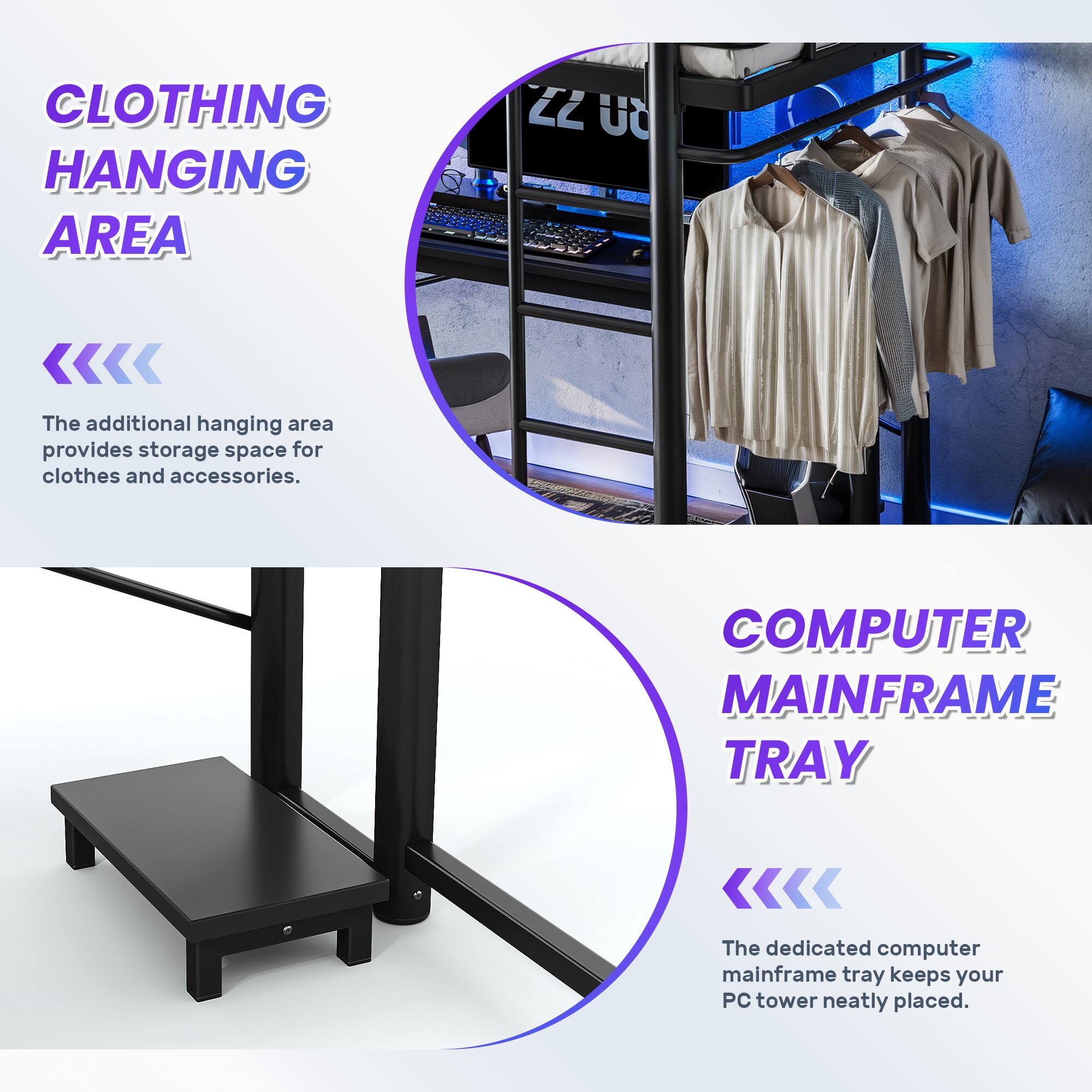 CLOTHING HANGING AREA  
The additional hanging area provides storage space for clothes and accessories.  

COMPUTER MAINFRAME TRAY  
The dedicated computer mainframe tray keeps your PC tower neatly placed.
