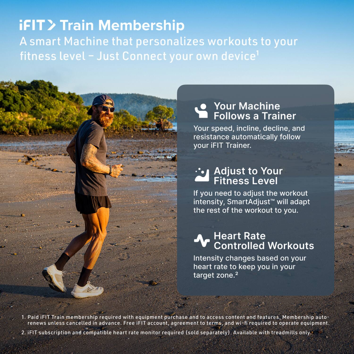iFIT > Train Membership  
A smart Machine that personalizes workouts to your fitness level – Just Connect your own device¹

- Your Machine Follows a Trainer  
  Your speed, incline, decline, and resistance automatically follow your iFIT Trainer.

- Adjust to Your Fitness Level  
  If you need to adjust the workout intensity, SmartAdjust™ will adapt the rest of the workout to you.

- Heart Rate Controlled Workouts  
  Intensity changes based on your heart rate to keep you in your target zone.²

¹ Paid iFIT Train membership required with equipment purchase and to access content and features. Membership auto-renews unless cancelled in advance. Free iFIT account, agreement to terms, and wi-fi required to operate equipment.  
² iFIT subscription and compatible heart rate monitor required (sold separately). Available with treadmills only.