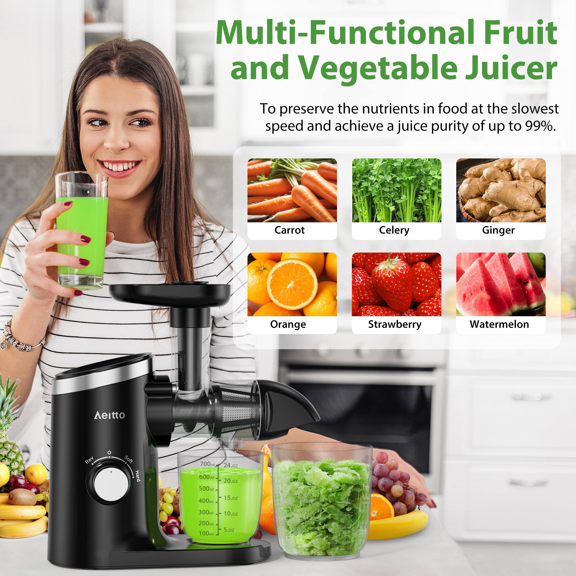 Multi-Functional Fruit and Vegetable Juicer

To preserve the nutrients in food at the slowest speed and achieve a juice purity of up to 99%.

- Carrot
- Celery
- Ginger
- Orange
- Strawberry
- Watermelon

Aeitto Bere Soft

700ml - 24 oz
600ml - 20 oz
500ml - 15 oz
400ml - 10 oz
300ml - 10 oz
200ml - 5 oz
100ml - 5 oz
