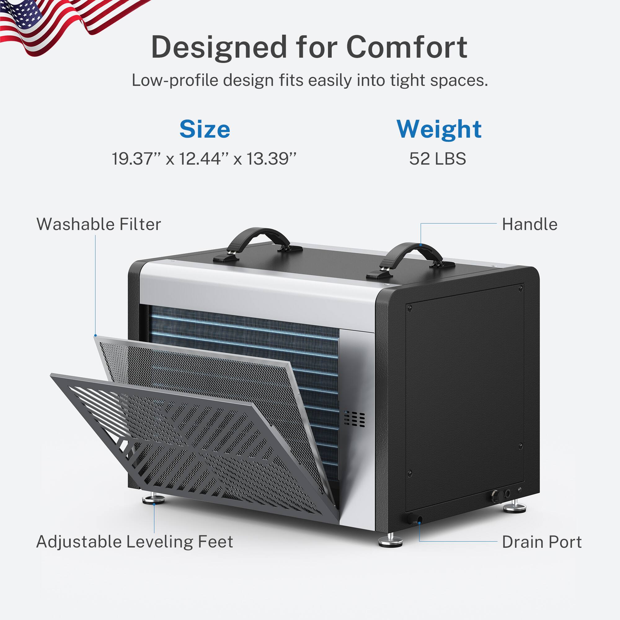 Designed for Comfort  
Low-profile design fits easily into tight spaces.  

Size: 19.37" x 12.44" x 13.39"  
Weight: 52 LBS  

Washable Filter  
Adjustable Leveling Feet  
Drain Port  
Handle