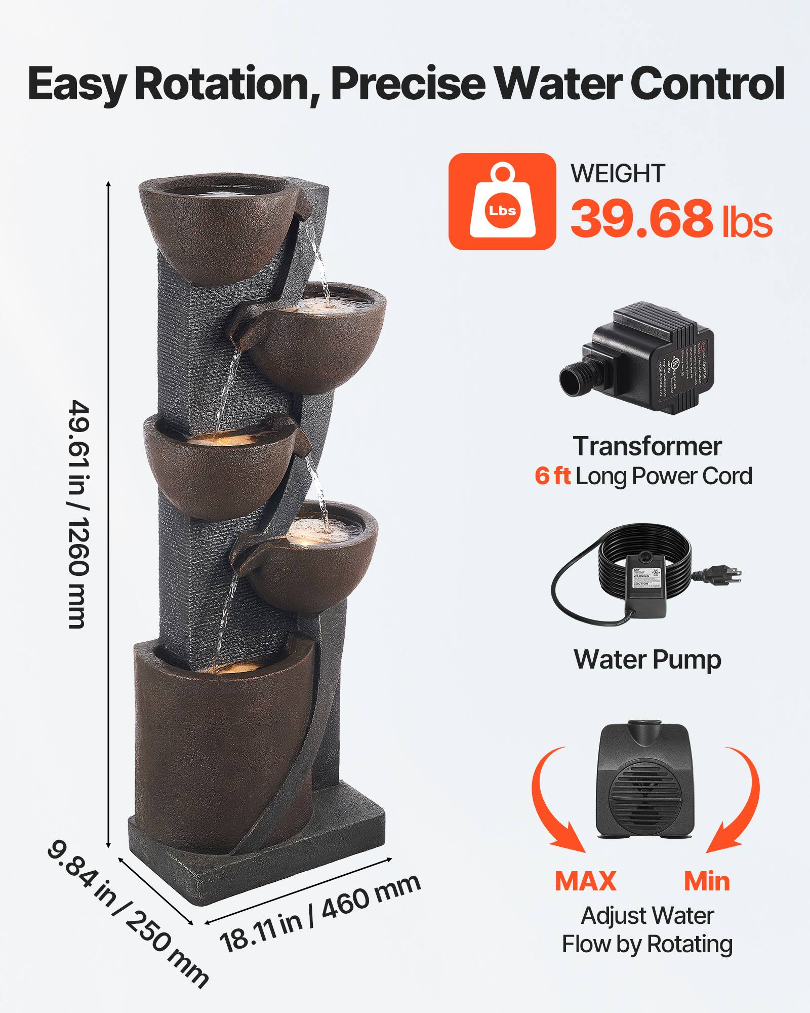 Easy Rotation, Precise Water Control

WEIGHT
39.68 lbs

49.61 in / 1260 mm

Transformer
6 ft Long Power Cord

Water Pump

9.84 in / 250 mm
18.11 in / 460 mm

MAX
Min
Adjust Water Flow by Rotating