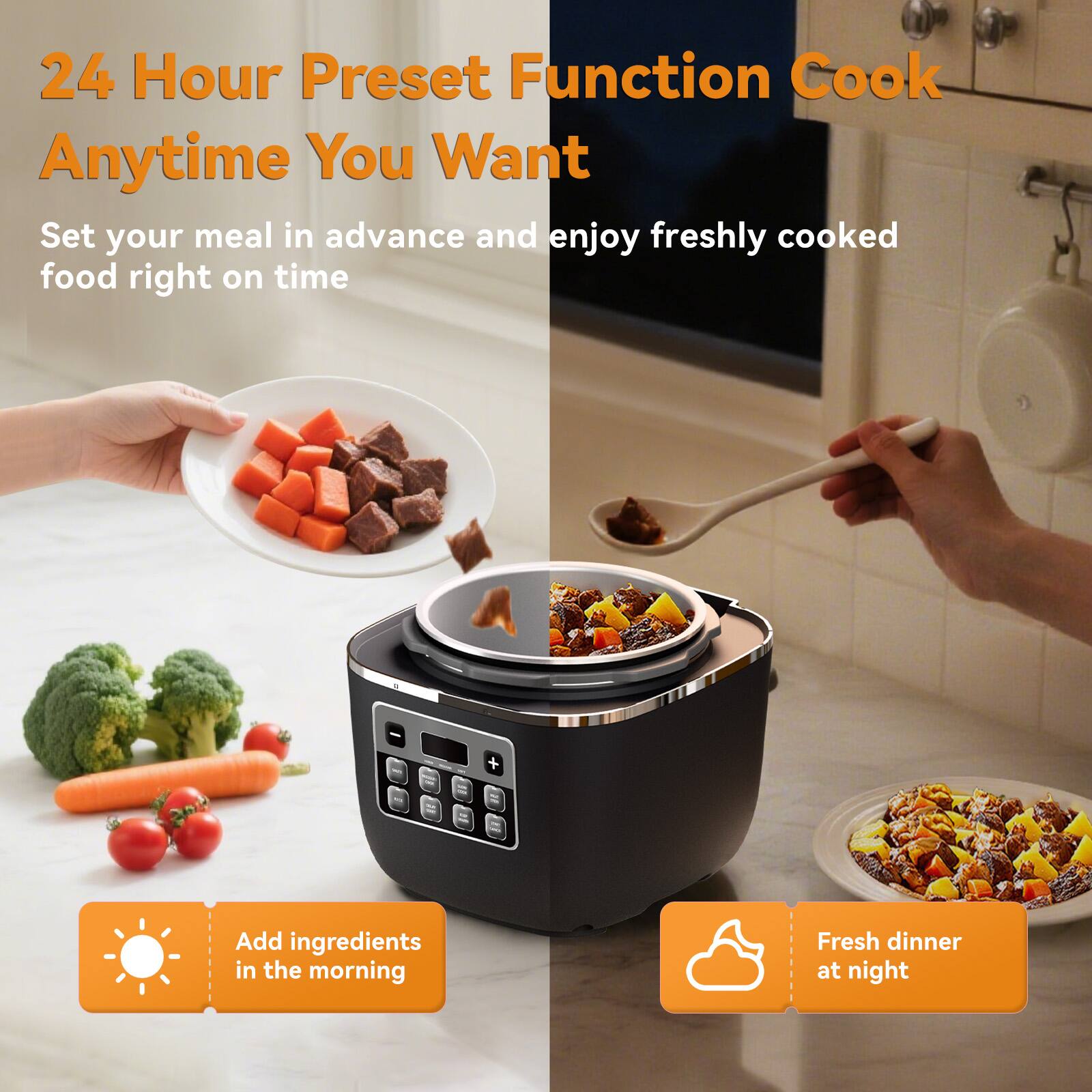 24 Hour Preset Function Cook Anytime You Want  
Set your meal in advance and enjoy freshly cooked food right on time  

Add ingredients in the morning  
Fresh dinner at night
