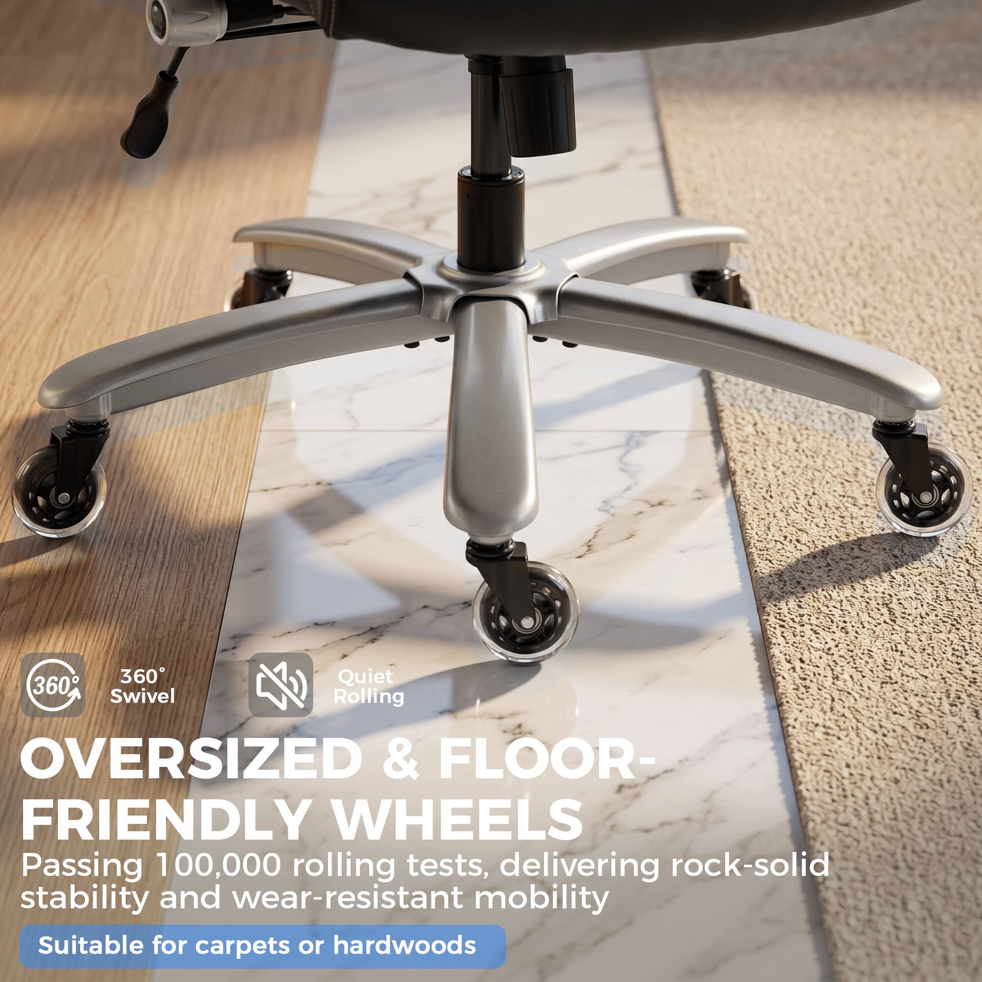 360° Quiet Swivel Rolling  
OVERSIZED & FLOOR-FRIENDLY WHEELS  
Passing 100,000 rolling tests, delivering rock-solid stability and wear-resistant mobility  
Suitable for carpets or hardwoods