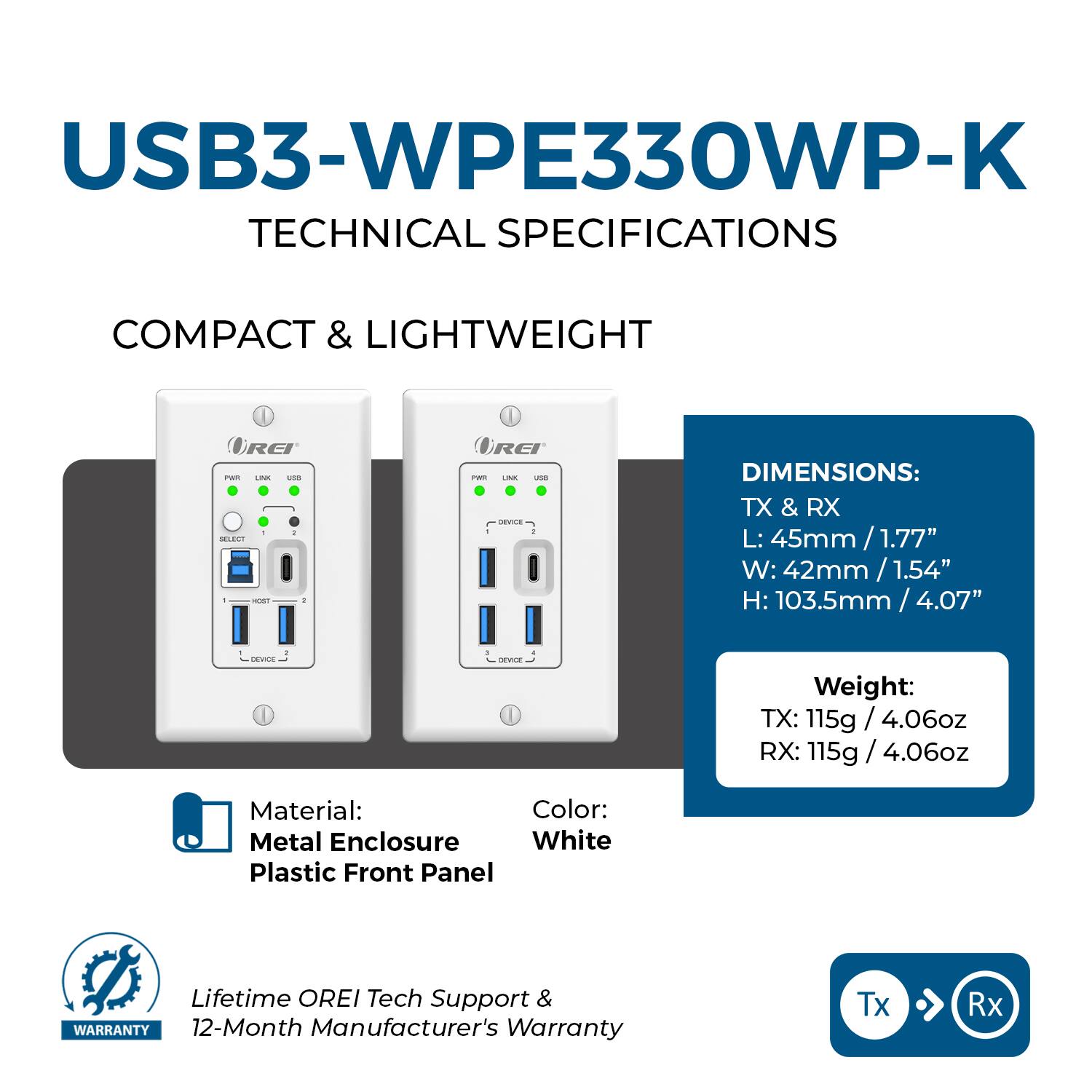 USB3-WPE330WP-K  
TECHNICAL SPECIFICATIONS  

COMPACT & LIGHTWEIGHT  

DIMENSIONS:  
TX & RX  
L: 45mm / 1.77"  
W: 42mm / 1.54"  
H: 103.5mm / 4.07"  

Weight:  
TX: 115g / 4.06oz  
RX: 115g / 4.06oz  

Material:  
Metal Enclosure  
Plastic Front Panel  

Color:  
White  

Lifetime OREI Tech Support & WARRANTY  
12-Month Manufacturer's Warranty  

Tx → Rx