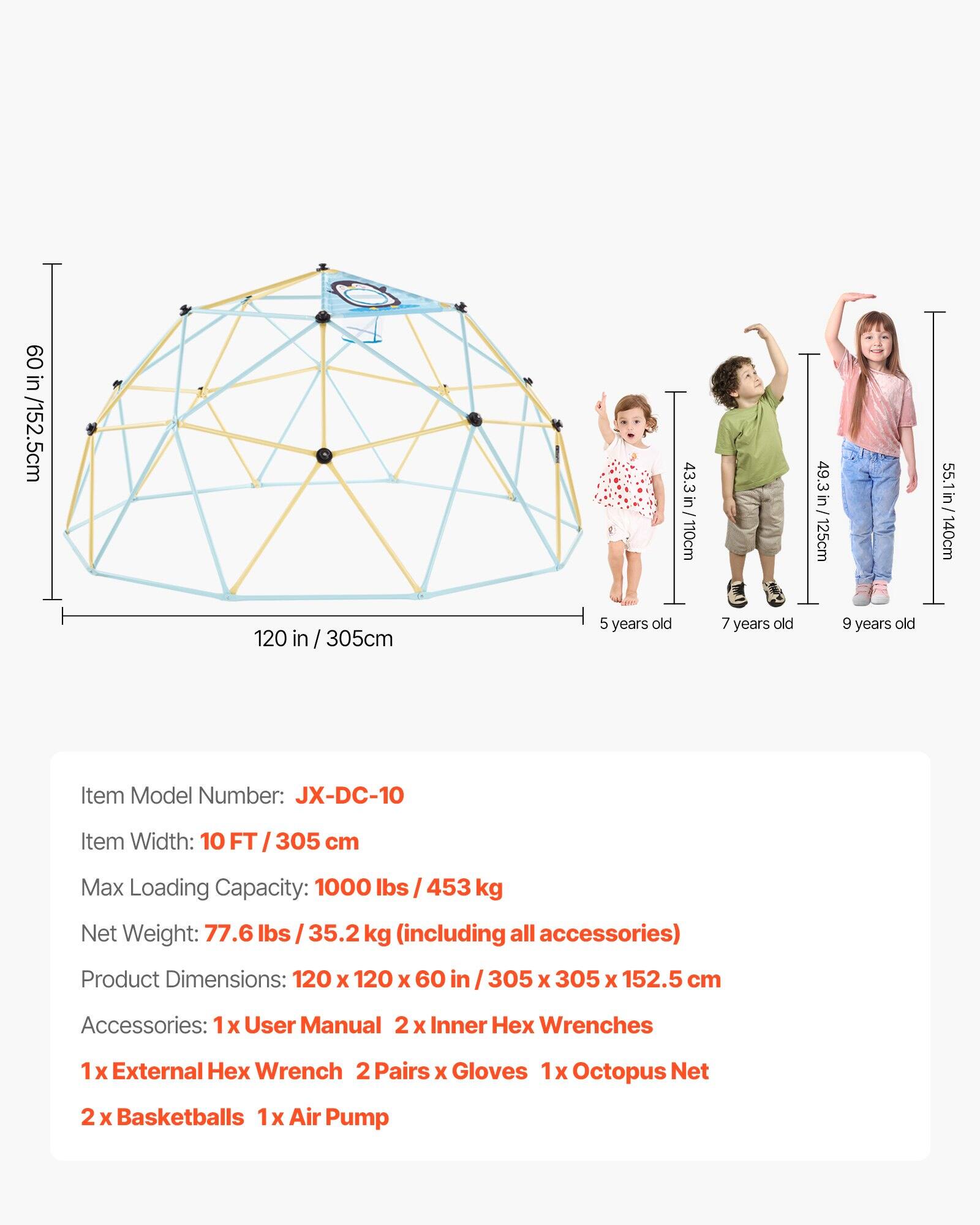 - **Dimensions:**
  - 60 in / 152.5 cm
  - 43.3 in / 110 cm
  - 49.3 in / 125 cm
  - 55.1 in / 140 cm
  - 120 in / 305 cm

- **Age Recommendations:**
  - 5 years old
  - 7 years old
  - 9 years old

- **Item Model Number:**
  - JX-DC-10

- **Item Width:**
  - 10 FT / 305 cm

- **Max Loading Capacity:**
  - 1000 lbs / 453 kg

- **Net Weight:**
  - 77.6 lbs / 35.2 kg (including all accessories)

- **Product Dimensions:**
  - 120 x 120 x 60 in / 305 x 305 x 152.5 cm

- **Accessories:**
  - 1 x User Manual
  - 2 x Inner Hex Wrenches
