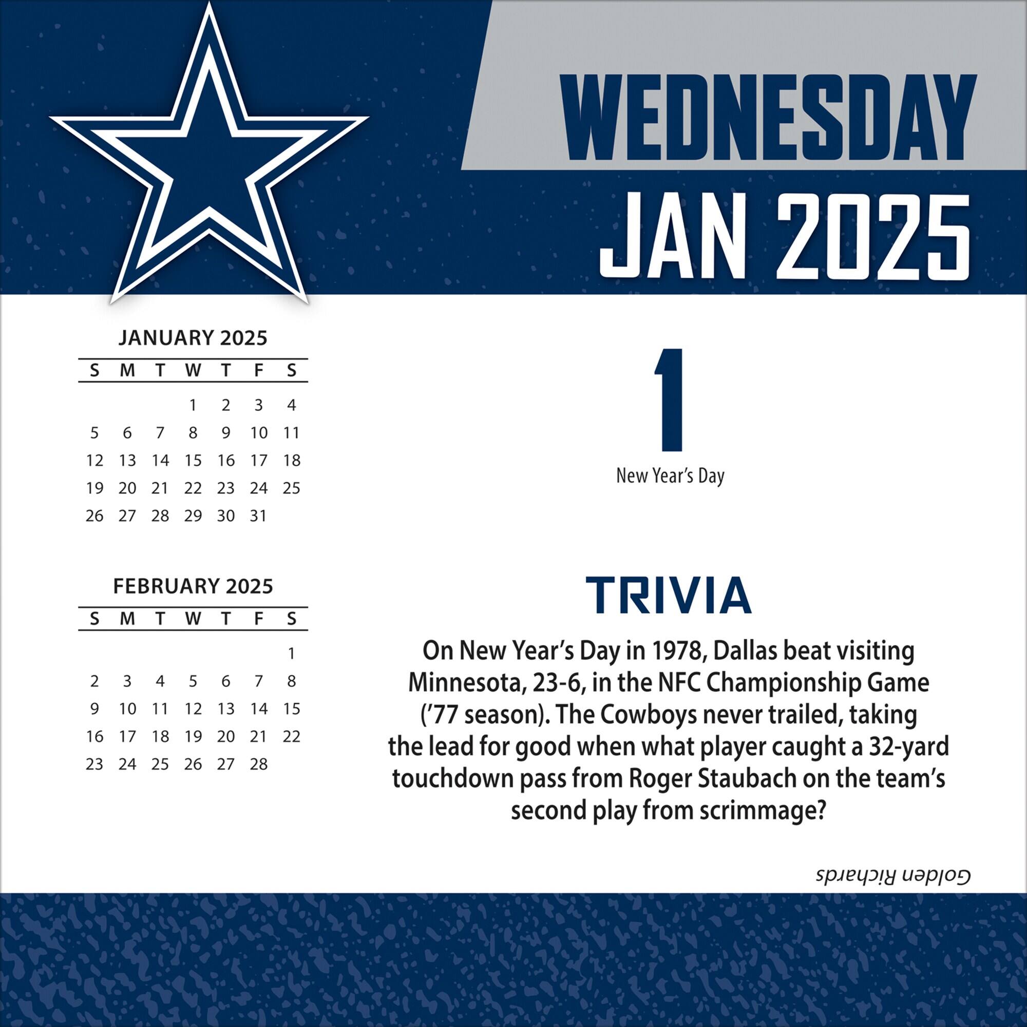 JANUARY 2025  
S M T W T F S  
1 2 3 4  
5 6 7 8 9 10 11  
12 13 14 15 16 17 18  
19 20 21 22 23 24 25  
26 27 28 29 30 31  

WEDNESDAY  
JAN 2025  
1  
New Year's Day  

TRIVIA  
On New Year's Day in 1978, Dallas beat visiting Minnesota, 23-6, in the NFC Championship Game ('77 season). The Cowboys never trailed, taking the lead for good when what player caught a 32-yard touchdown pass from Roger Staubach on the team's second play from scrimmage?  

FEBRUARY 2025  
S M T W T F S  
1 2 3 4 5 6 7  
8 9 10 11 12 13 14  
15 16 17 1